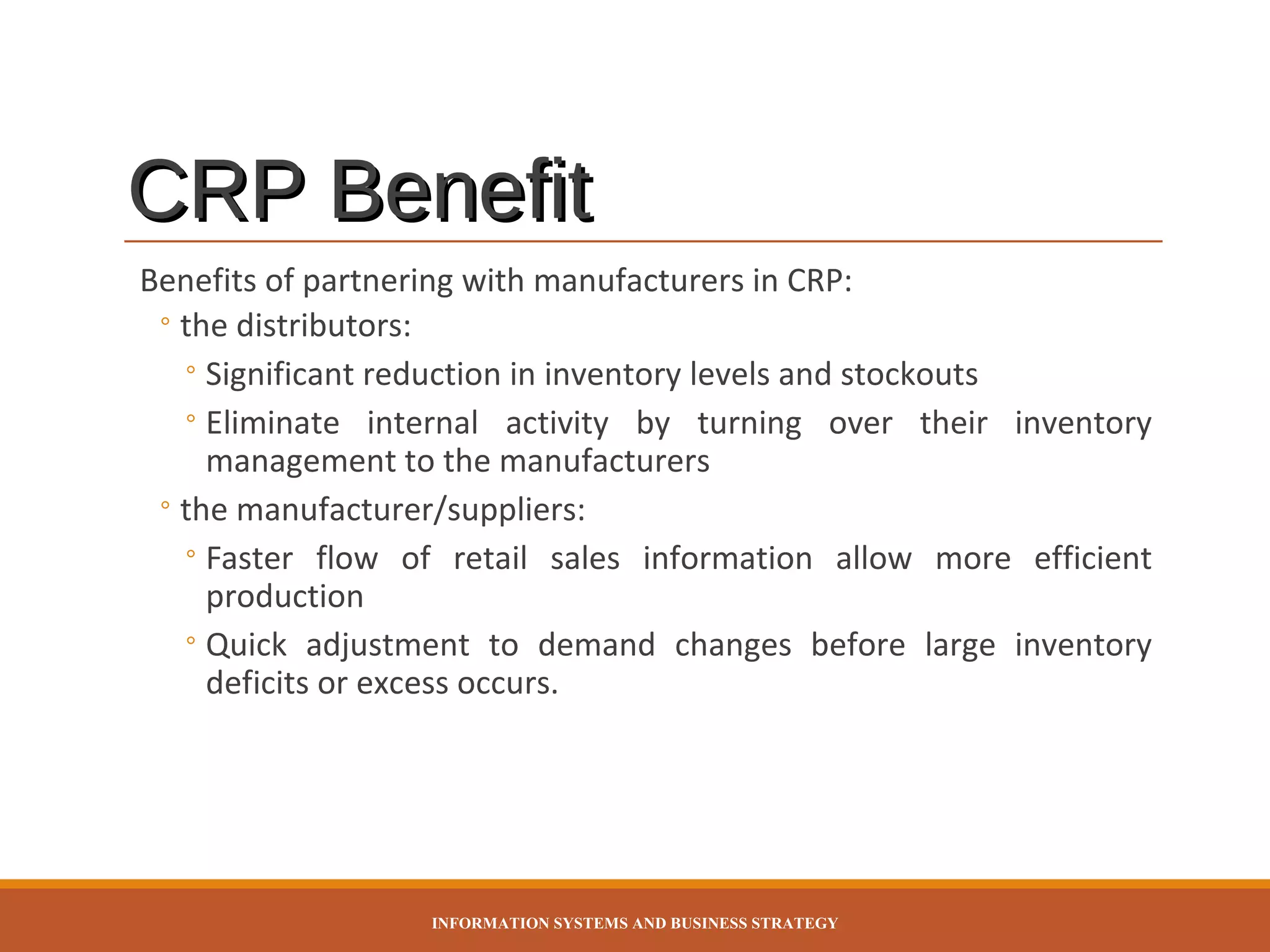 CRP Benefit
Benefits of partnering with manufacturers in CRP:
◦ the distributors:
◦ Significant reduction in inventory levels and stockouts
◦ Eliminate internal activity by turning over their inventory
management to the manufacturers
◦ the manufacturer/suppliers:
◦ Faster flow of retail sales information allow more efficient
production
◦ Quick adjustment to demand changes before large inventory
deficits or excess occurs.

INFORMATION SYSTEMS AND BUSINESS STRATEGY

 