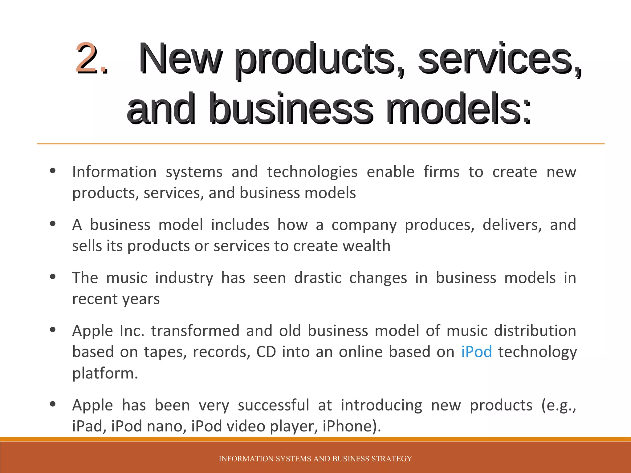 2. New products, services,
and business models:
• Information systems and technologies enable firms to create new
products, services, and business models
• A business model includes how a company produces, delivers, and
sells its products or services to create wealth
• The music industry has seen drastic changes in business models in
recent years
• Apple Inc. transformed and old business model of music distribution
based on tapes, records, CD into an online based on iPod technology
platform.
• Apple has been very successful at introducing new products (e.g.,
iPad, iPod nano, iPod video player, iPhone).
INFORMATION SYSTEMS AND BUSINESS STRATEGY

 