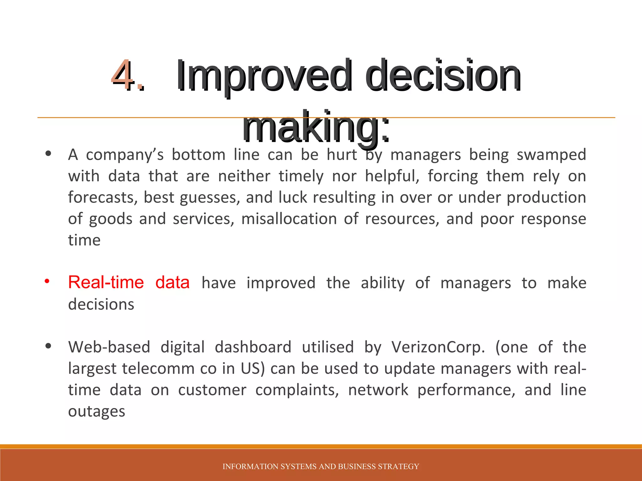 •

4. Improved decision
making:managers being swamped
A company’s bottom line can be hurt by
with data that are neither timely nor helpful, forcing them rely on
forecasts, best guesses, and luck resulting in over or under production
of goods and services, misallocation of resources, and poor response
time

•

Real-time data have improved the ability of managers to make
decisions

• Web-based digital dashboard utilised by VerizonCorp. (one of the
largest telecomm co in US) can be used to update managers with realtime data on customer complaints, network performance, and line
outages
INFORMATION SYSTEMS AND BUSINESS STRATEGY

 