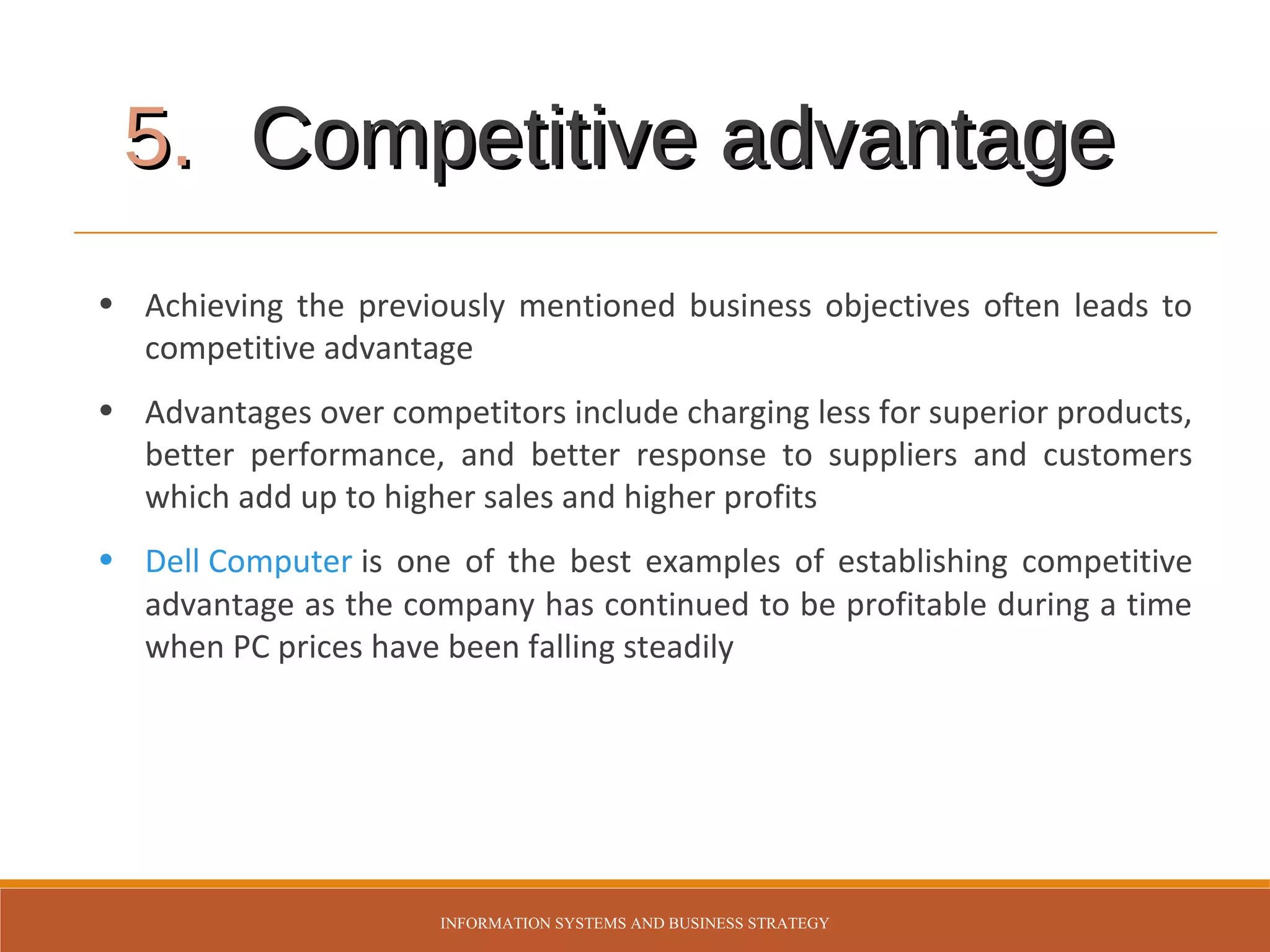 5. Competitive advantage
• Achieving the previously mentioned business objectives often leads to
competitive advantage
• Advantages over competitors include charging less for superior products,
better performance, and better response to suppliers and customers
which add up to higher sales and higher profits
• Dell Computer is one of the best examples of establishing competitive
advantage as the company has continued to be profitable during a time
when PC prices have been falling steadily

INFORMATION SYSTEMS AND BUSINESS STRATEGY

 