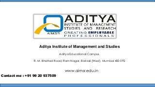 Aditya Institute of Management and Studies
Aditya Educational Campus,
R. M. Bhattad Road, Ram Nagar, Borivali (West), Mumbai 400 092

www.aimsr.edu.in
Contact me : +91 99 20 937509

 