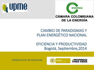 20 años 
Unidad de Planeación Minero Energética 
CAMBIO DE PARADIGMAS Y 
PLAN ENERGÉTICO NACIONAL 
EFICIENCIA Y PRODUCTIVIDAD 
Bogotá, Sep=embre,2014 
Subdirección 
de 
Demanda 
 