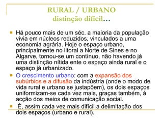 RURAL / URBANO distinção difícil … Há pouco mais de um séc. a maioria da população vivia em núcleos reduzidos, vinculados a uma economia agrária. Hoje o espaço urbano, principalmente no litoral a Norte de Sines e no Algarve, tornou-se um contínuo, não havendo já uma distinção nítida ente o espaço ainda rural e o espaço já urbanizado. O crescimento urbano : com a  expansão dos subúrbios e a difusão  da indústria (onde o modo de vida rural e urbano se justapõem), os dois espaços  uniformizam-se cada vez mais, graças também, à acção dos meios de comunicação social. É, assim cada vez mais difícil a delimitação dos dois espaços (urbano e rural). 