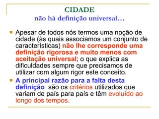 CIDADE não há definição universal… Apesar de todos nós termos uma noção de cidade (às quais associamos um conjunto de características)  não lhe corresponde uma definição rigorosa e muito menos com aceitação universal ; o que explica as dificuldades sempre que precisamos de utilizar com algum rigor este conceito. A principal razão para a falta desta definição   são os  critérios  utilizados que variam de país para país e têm  evoluído ao longo dos tempos. 