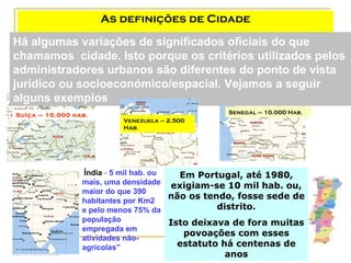 As definições de Cidade Há algumas variações de significados oficiais do que chamamos  cidade. Isto porque os critérios utilizados pelos administradores urbanos são diferentes do ponto de vista jurídico ou socioeconómico/espacial. Vejamos a seguir alguns exemplos   Suíça – 10.000 hab. Venezuela – 2.500 Hab . Senegal – 10.000 Hab . Índia  -  5 mil hab. ou mais, uma densidade maior do que 390 habitantes por Km2 e pelo menos 75% da população empregada em atividades não-agrícolas” Em Portugal, até 1980, exigiam-se 10 mil hab. ou, não os tendo, fosse sede de distrito. Isto deixava de fora muitas povoações com esses estatuto há centenas de anos 