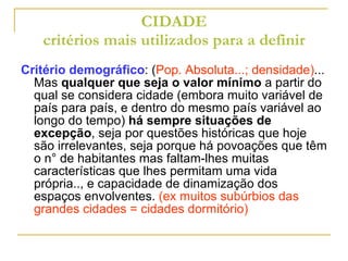 CIDADE critérios mais utilizados para a definir Critério demográfico : ( Pop. Absoluta...; densidade) ... Mas  qualquer que seja o valor mínimo  a partir do qual se considera cidade (embora muito variável de país para país, e dentro do mesmo país variável ao longo do tempo)  há sempre situações de excepção , seja por questões históricas que hoje são irrelevantes, seja porque há povoações que têm o n° de habitantes mas faltam-lhes muitas características que lhes permitam uma vida própria.., e capacidade de dinamização dos espaços envolventes.  (ex muitos subúrbios das grandes cidades = cidades dormitório) 