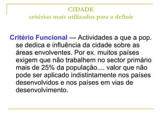 CIDADE critérios mais utilizados para a definir Critério Funcional  — Actividades a que a pop. se dedica e influência da cidade sobre as áreas envolventes. Por ex. muitos países exigem que não trabalhem no sector primário mais de 25% da população.... valor que não pode ser aplicado indistintamente nos países desenvolvidos e nos países em vias de desenvolvimento. 