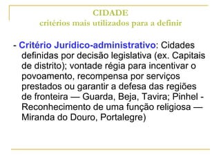 CIDADE critérios mais utilizados para a definir -  Critério Jurídico-administrativo : Cidades definidas por decisão legislativa (ex. Capitais de distrito); vontade régia para incentivar o povoamento, recompensa por serviços prestados ou garantir a defesa das regiões de fronteira — Guarda, Beja, Tavira; Pinhel - Reconhecimento de uma função religiosa — Miranda do Douro, Portalegre) 