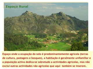 Espaço onde a ocupação do solo é predominantemente agrícola (terras de cultura, pastagens e bosques), a habitação é geralmente unifamiliar e a população activa dedica-se sobretudo a actividades agrícolas, mas não exclui outras actividades não agrícolas que aqui  também se inserem. Espaço Rural 