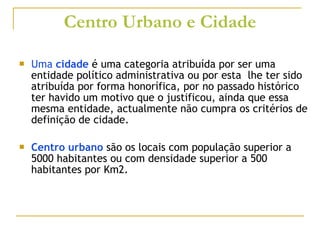 Centro Urbano e Cidade Uma  cidade  é uma categoria atribuída por ser uma entidade político administrativa ou por esta  lhe ter sido atribuída por forma honorífica, por no passado histórico ter havido um motivo que o justificou, ainda que essa mesma entidade, actualmente não cumpra os critérios de definição de cidade. Centro urbano  são os locais com população superior a 5000 habitantes ou com densidade superior a 500 habitantes por Km2. 