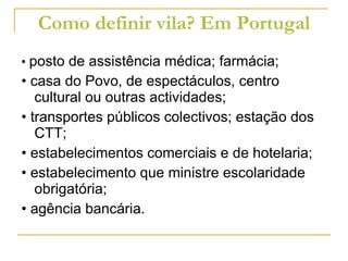 Como definir vila? Em Portugal •  posto de assistência médica; farmácia; • casa do Povo, de espectáculos, centro cultural ou outras actividades; • transportes públicos colectivos; estação dos CTT; • estabelecimentos comerciais e de hotelaria; • estabelecimento que ministre escolaridade obrigatória; • agência bancária. 