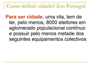 Como definir cidade? Em Portugal Para ser cidade , uma vila, tem de ter, pelo menos, 8000 eleitores em aglomerado populacional contínuo e possuir pelo menos metade dos seguintes equipamentos colectivos 