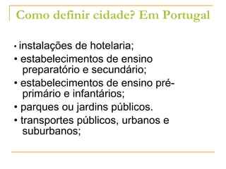 Como definir cidade? Em Portugal •  instalações de hotelaria; •  estabelecimentos de ensino preparatório e secundário; •  estabelecimentos de ensino pré-primário e infantários; •  parques ou jardins públicos. •  transportes públicos, urbanos e suburbanos; 