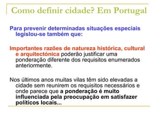Como definir cidade? Em Portugal Para prevenir determinadas situações especiais legislou-se também que: Importantes razões de natureza histórica, cultural e arquitectónica  poderão justificar uma ponderação diferente dos requisitos enumerados anteriormente. Nos últimos anos muitas vilas têm sido elevadas a cidade sem reunirem os requisitos necessários e onde parece que  a ponderação é muito influenciada pela preocupação em satisfazer políticos locais... 