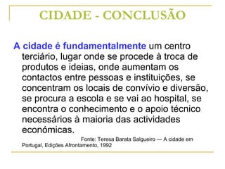 CIDADE - CONCLUSÃO A cidade é fundamentalmente  um centro terciário, lugar onde se procede à troca de produtos e ideias, onde aumentam os contactos entre pessoas e instituições, se concentram os locais de convívio e diversão, se procura a escola e se vai ao hospital, se encontra o conhecimento e o apoio técnico necessários à maioria das actividades económicas. Fonte: Teresa Barata Salgueiro — A cidade em Portugal, Edições Afrontamento, 1992 