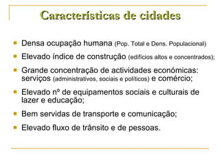 Características de cidades Densa ocupação humana  (Pop. Total e Dens. Populacional) Elevado índice de construção  (edifícios altos e concentrados); Grande concentração de actividades económicas: serviços  (administrativos, sociais e políticos)  e comércio; Elevado nº de equipamentos sociais e culturais de lazer e educação; Bem servidas de transporte e comunicação; Elevado fluxo de trânsito e de pessoas. 
