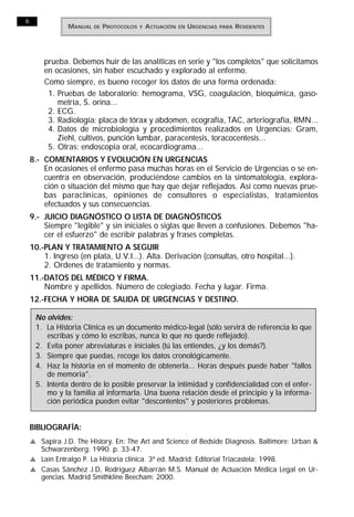 6
                MANUAL   DE   PROTOCOLOS   Y   A CTUACIÓN   EN   URGENCIAS   PARA   RESIDENTES




        prueba. Debemos huir de las analíticas en serie y "los completos" que solicitamos
        en ocasiones, sin haber escuchado y explorado al enfermo.
        Como siempre, es bueno recoger los datos de una forma ordenada:
         1. Pruebas de laboratorio: hemograma, VSG, coagulación, bioquímica, gaso-
            metría, S. orina...
         2. ECG.
         3. Radiología: placa de tórax y abdomen, ecografía, TAC, arteriografía, RMN...
         4. Datos de microbiología y procedimientos realizados en Urgencias: Gram,
            Ziehl, cultivos, punción lumbar, paracentesis, toracocentesis...
         5. Otras: endoscopia oral, ecocardiograma...
    8.- COMENTARIOS Y EVOLUCIÓN EN URGENCIAS
        En ocasiones el enfermo pasa muchas horas en el Servicio de Urgencias o se en-
        cuentra en observación, produciéndose cambios en la sintomatología, explora-
        ción o situación del mismo que hay que dejar reflejados. Así como nuevas prue-
        bas paraclínicas, opiniones de consultores o especialistas, tratamientos
        efectuados y sus consecuencias.
    9.- JUICIO DIAGNÓSTICO O LISTA DE DIAGNÓSTICOS
        Siempre "legible" y sin iniciales o siglas que lleven a confusiones. Debemos "ha-
        cer el esfuerzo" de escribir palabras y frases completas.
    10.-PLAN Y TRATAMIENTO A SEGUIR
        1. Ingreso (en plata, U.V.I...). Alta. Derivación (consultas, otro hospital...).
        2. Ordenes de tratamiento y normas.
    11.-DATOS DEL MÉDICO Y FIRMA.
        Nombre y apellidos. Número de colegiado. Fecha y lugar. Firma.
    12.-FECHA Y HORA DE SALIDA DE URGENCIAS Y DESTINO.

     No olvides:
     1. La Historia Clínica es un documento médico-legal (sólo servirá de referencia lo que
        escribas y cómo lo escribas, nunca lo que no quede reflejado).
     2. Evita poner abreviaturas e iniciales (tú las entiendes, ¿y los demás?).
     3. Siempre que puedas, recoge los datos cronológicamente.
     4. Haz la historia en el momento de obtenerla... Horas después puede haber "fallos
        de memoria".
     5. Intenta dentro de lo posible preservar la intimidad y confidencialidad con el enfer-
        mo y la familia al informarla. Una buena relación desde el principio y la informa-
        ción periódica pueden evitar "descontentos" y posteriores problemas.


    BIBLIOGRAFÍA:
    v Sapira J.D. The History. En: The Art and Science of Bedside Diagnosis. Baltimore: Urban &
      Schwarzenberg; 1990. p. 33-47.
    v Laín Entralgo P. La Historia clínica. 3ª ed. Madrid: Editorial Triacastela; 1998.
    v Casas Sánchez J.D, Rodríguez Albarrán M.S. Manual de Actuación Médica Legal en Ur-
      gencias. Madrid Smithkline Beecham; 2000.
 