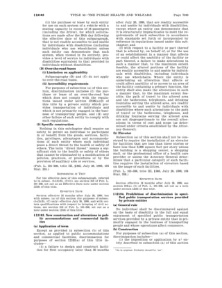 Page 7240TITLE 42—THE PUBLIC HEALTH AND WELFARE§ 12183
1 So in original. Probably should be ‘‘an’’.
(ii) the purchase or lease by such entity
for use on such system of a vehicle with a
seating capacity in excess of 16 passengers
(including the driver), for which solicita-
tions are made after the 30th day following
the effective date of this subparagraph,
that is not readily accessible to and usable
by individuals with disabilities (including
individuals who use wheelchairs) unless
such entity can demonstrate that such
system, when viewed in its entirety, pro-
vides a level of service to individuals with
disabilities equivalent to that provided to
individuals without disabilities.
(D) Over-the-road buses
(i) Limitation on applicability
Subparagraphs (B) and (C) do not apply
to over-the-road buses.
(ii) Accessibility requirements
For purposes of subsection (a) of this sec-
tion, discrimination includes (I) the pur-
chase or lease of an over-the-road bus
which does not comply with the regula-
tions issued under section 12186(a)(2) of
this title by a private entity which pro-
vides transportation of individuals and
which is not primarily engaged in the busi-
ness of transporting people, and (II) any
other failure of such entity to comply with
such regulations.
(3) Specific construction
Nothing in this subchapter shall require an
entity to permit an individual to participate
in or benefit from the goods, services, facili-
ties, privileges, advantages and accommoda-
tions of such entity where such individual
poses a direct threat to the health or safety of
others. The term ‘‘direct threat’’ means a sig-
nificant risk to the health or safety of others
that cannot be eliminated by a modification of
policies, practices, or procedures or by the
provision of auxiliary aids or services.
(Pub. L. 101–336, title III, § 302, July 26, 1990, 104
Stat. 355.)
REFERENCES IN TEXT
For the effective date of this subparagraph, referred
to in subsec. (b)(2)(B), (C)(ii), see section 310 of Pub. L.
101–336, set out as an Effective Date note under section
12181 of this title.
EFFECTIVE DATE
Section effective 18 months after July 26, 1990, but
with subsec. (a) of this section (for purposes of subsec.
(b)(2)(B), (C) only) effective July 26, 1990, and with cer-
tain qualifications with respect to bringing of civil ac-
tions, see section 310 of Pub. L. 101–336, set out as a
note under section 12181 of this title.
§ 12183. New construction and alterations in pub-
lic accommodations and commercial facili-
ties
(a) Application of term
Except as provided in subsection (b) of this
section, as applied to public accommodations
and commercial facilities, discrimination for
purposes of section 12182(a) of this title in-
cludes—
(1) a failure to design and construct facili-
ties for first occupancy later than 30 months
after July 26, 1990, that are readily accessible
to and usable by individuals with disabilities,
except where an entity can demonstrate that
it is structurally impracticable to meet the re-
quirements of such subsection in accordance
with standards set forth or incorporated by
reference in regulations issued under this sub-
chapter; and
(2) with respect to a facility or part thereof
that is altered by, on behalf of, or for the use
of an establishment in a manner that affects
or could affect the usability of the facility or
part thereof, a failure to make alterations in
such a manner that, to the maximum extent
feasible, the altered portions of the facility
are readily accessible to and usable by individ-
uals with disabilities, including individuals
who use wheelchairs. Where the entity is
undertaking an alteration that affects or
could affect usability of or access to an area of
the facility containing a primary function, the
entity shall also make the alterations in such
a manner that, to the maximum extent fea-
sible, the path of travel to the altered area
and the bathrooms, telephones, and drinking
fountains serving the altered area, are readily
accessible to and usable by individuals with
disabilities where such alterations to the path
of travel or the bathrooms, telephones, and
drinking fountains serving the altered area
are not disproportionate to the overall alter-
ations in terms of cost and scope (as deter-
mined under criteria established by the Attor-
ney General).
(b) Elevator
Subsection (a) of this section shall not be con-
strued to require the installation of an elevator
for facilities that are less than three stories or
have less than 3,000 square feet per story unless
the building is a shopping center, a shopping
mall, or the professional office of a health care
provider or unless the Attorney General deter-
mines that a particular category of such facili-
ties requires the installation of elevators based
on the usage of such facilities.
(Pub. L. 101–336, title III, § 303, July 26, 1990, 104
Stat. 358.)
EFFECTIVE DATE
Section effective 18 months after July 26, 1990, see
section 310(a), (b) of Pub. L. 101–336, set out as a note
under section 12181 of this title.
§ 12184. Prohibition of discrimination in speci-
fied public transportation services provided
by private entities
(a) General rule
No individual shall be discriminated against
on the basis of disability in the full and equal
enjoyment of specified public transportation
services provided by a private entity that is pri-
marily engaged in the business of transporting
people and whose operations affect commerce.
(b) Construction
For purposes of subsection (a) of this section,
discrimination includes—
(1) the imposition or application by a 1 en-
tity described in subsection (a) of this section
 