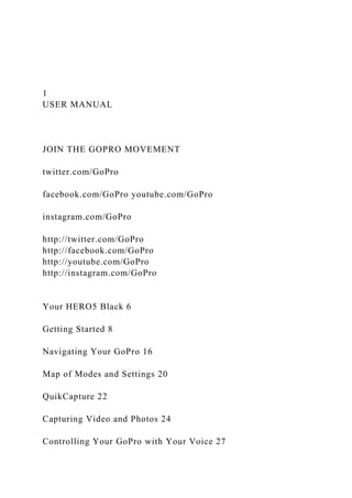 1
USER MANUAL
JOIN THE GOPRO MOVEMENT
twitter.com/GoPro
facebook.com/GoPro youtube.com/GoPro
instagram.com/GoPro
http://twitter.com/GoPro
http://facebook.com/GoPro
http://youtube.com/GoPro
http://instagram.com/GoPro
Your HERO5 Black 6
Getting Started 8
Navigating Your GoPro 16
Map of Modes and Settings 20
QuikCapture 22
Capturing Video and Photos 24
Controlling Your GoPro with Your Voice 27
 