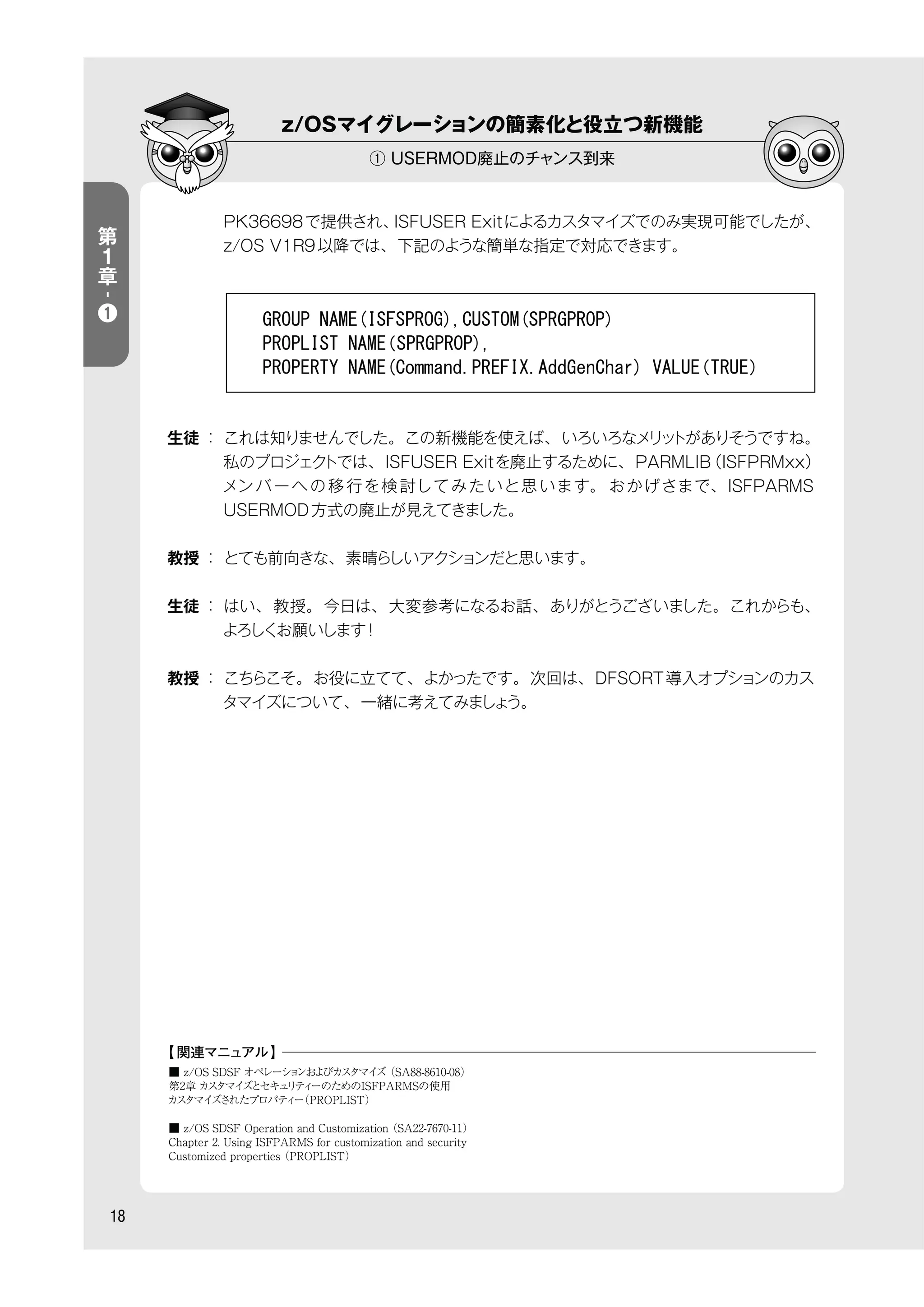 z/OSマイグレーションの簡素化と役立つ新機能
① USERMOD廃止のチャンス到来
18
第
１
章
-
❶
PK36698で提供され、ISFUSER Exitによるカスタマイズでのみ実現可能でしたが、
z/OS V1R9以降では、下記のような簡単な指定で対応できます。
生徒 ： これは知りませんでした。この新機能を使えば、いろいろなメリットがありそうですね。
私のプロジェクトでは、ISFUSER Exitを廃止するために、PARMLIB（ISFPRMxx）
メンバーへの移 行を検 討してみたいと思います。 おかげさまで、ISFPARMS
USERMOD方式の廃止が見えてきました。
教授 ： とても前向きな、素晴らしいアクションだと思います。
生徒 ： はい、教授。今日は、大変参考になるお話、ありがとうございました。これからも、
よろしくお願いします！
教授 ： こちらこそ。お役に立てて、よかったです。次回は、DFSORT導入オプションのカス
タマイズについて、一緒に考えてみましょう。
■ z/OS SDSF オペレーションおよびカスタマイズ（SA88-8610-08）
第2章 カスタマイズとセキュリティーのためのISFPARMSの使用
カスタマイズされたプロパティー（PROPLIST）
■ z/OS SDSF Operation and Customization（SA22-7670-11）
Chapter 2. Using ISFPARMS for customization and security
Customized properties（PROPLIST）
【 関連マニュアル】
 