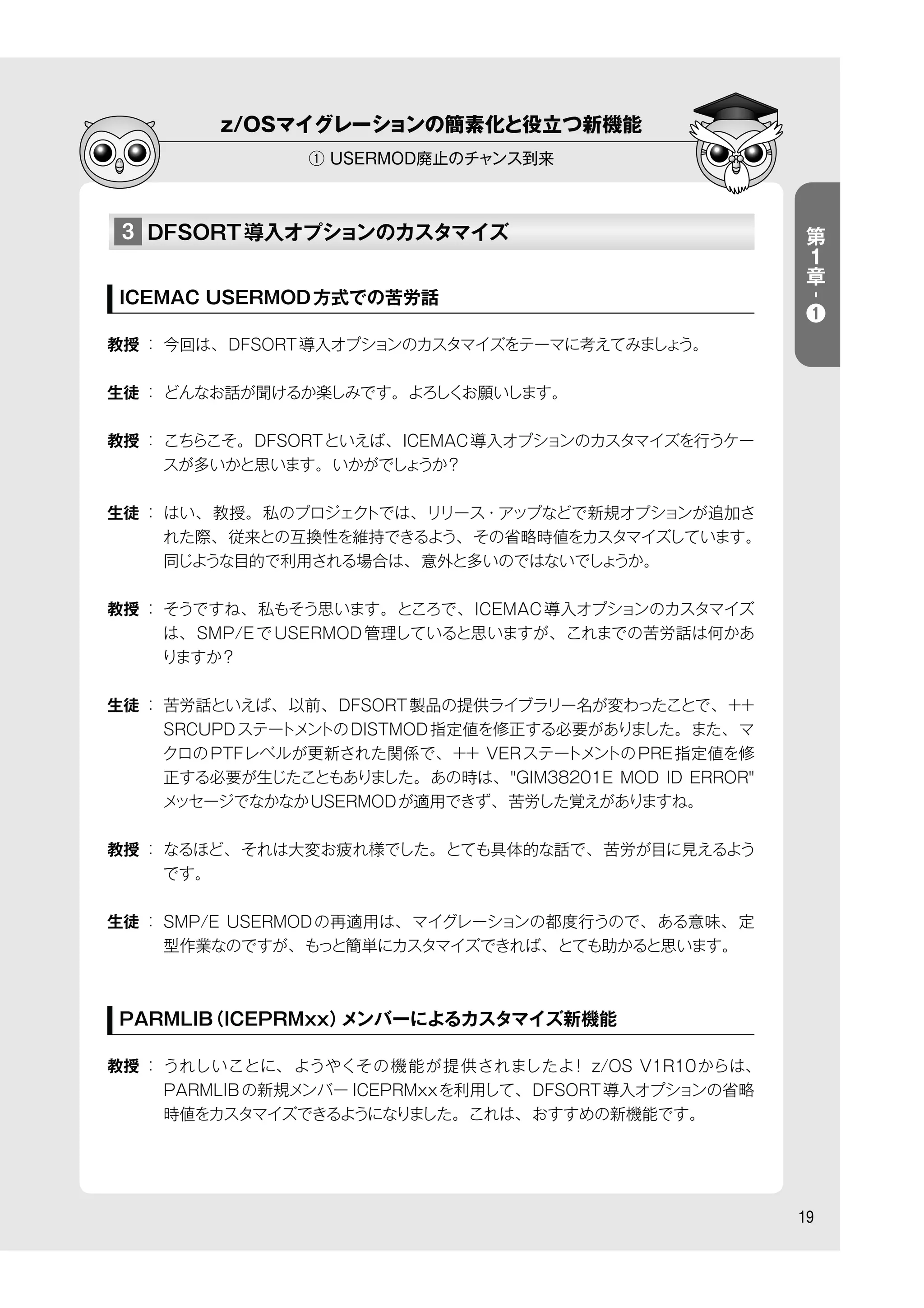 z/OSマイグレーションの簡素化と役立つ新機能
① USERMOD廃止のチャンス到来
19
3 DFSORT導入オプションのカスタマイズ
ICEMAC USERMOD方式での苦労話
教授 ： 今回は、DFSORT導入オプションのカスタマイズをテーマに考えてみましょう。
生徒 ： どんなお話が聞けるか楽しみです。よろしくお願いします。
教授 ： こちらこそ。DFSORTといえば、ICEMAC導入オプションのカスタマイズを行うケー
スが多いかと思います。いかがでしょうか？
生徒 ： はい、教授。私のプロジェクトでは、リリース・アップなどで新規オプションが追加さ
れた際、従来との互換性を維持できるよう、その省略時値をカスタマイズしています。
同じような目的で利用される場合は、意外と多いのではないでしょうか。
教授 ： そうですね、私もそう思います。ところで、ICEMAC導入オプションのカスタマイズ
は、SMP/EでUSERMOD管理していると思いますが、これまでの苦労話は何かあ
りますか？
生徒 ： 苦労話といえば、以前、DFSORT製品の提供ライブラリー名が変わったことで、++
SRCUPDステートメントのDISTMOD指定値を修正する必要がありました。また、マ
クロのPTFレベルが更新された関係で、++ VERステートメントのPRE指定値を修
正する必要が生じたこともありました。あの時は、"GIM38201E MOD ID ERROR"
メッセージでなかなかUSERMODが適用できず、苦労した覚えがありますね。
教授 ： なるほど、それは大変お疲れ様でした。とても具体的な話で、苦労が目に見えるよう
です。
生徒 ： SMP/E USERMODの再適用は、マイグレーションの都度行うので、ある意味、定
型作業なのですが、もっと簡単にカスタマイズできれば、とても助かると思います。
PARMLIB（ICEPRMxx）メンバーによるカスタマイズ新機能
教授 ： うれしいことに、ようやくその機能が提供されましたよ！ z/OS V1R10からは、
PARMLIBの新規メンバー ICEPRMxxを利用して、DFSORT導入オプションの省略
時値をカスタマイズできるようになりました。これは、おすすめの新機能です。
第
１
章
-
❶
 
