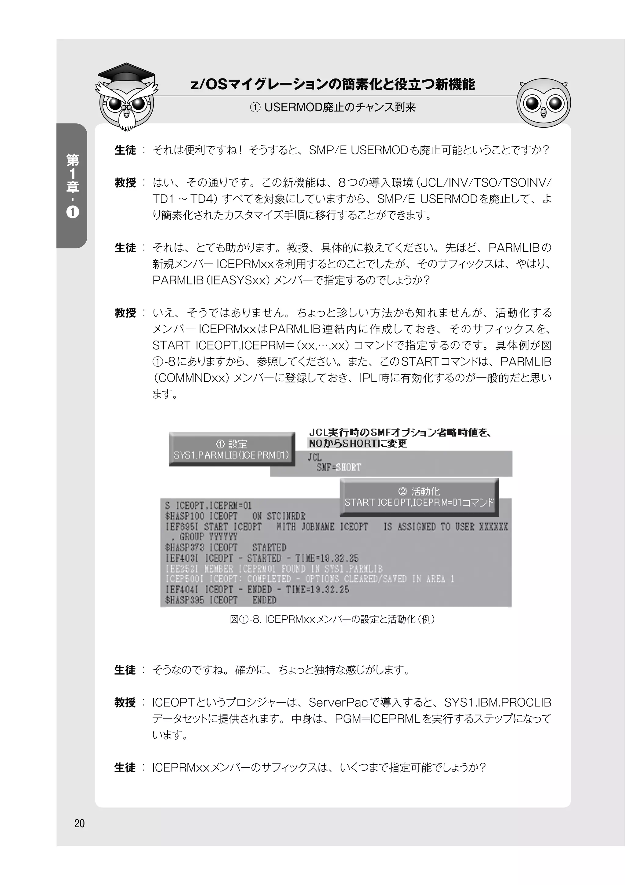 z/OSマイグレーションの簡素化と役立つ新機能
① USERMOD廃止のチャンス到来
20
第
１
章
-
❶
生徒 ： それは便利ですね！ そうすると、SMP/E USERMODも廃止可能ということですか？
教授 ： はい、その通りです。この新機能は、8つの導入環境（JCL/INV/TSO/TSOINV/
TD1 ∼ TD4）すべてを対象にしていますから、SMP/E USERMODを廃止して、よ
り簡素化されたカスタマイズ手順に移行することができます。
生徒 ： それは、とても助かります。教授、具体的に教えてください。先ほど、PARMLIBの
新規メンバー ICEPRMxxを利用するとのことでしたが、そのサフィックスは、やはり、
PARMLIB（IEASYSxx）メンバーで指定するのでしょうか？
教授 ： いえ、 そうではありません。ちょっと珍しい方法かも知れませんが、 活動化する
メンバー ICEPRMxxはPARMLIB連結内に作成しておき、 そのサフィックスを、
START ICEOPT,ICEPRM=（xx,…,xx）コマンドで指定するのです。具体例が図
①-8にありますから、参照してください。また、このSTARTコマンドは、PARMLIB
（COMMNDxx）メンバーに登録しておき、IPL時に有効化するのが一般的だと思い
ます。
生徒 ： そうなのですね。確かに、ちょっと独特な感じがします。
教授 ： ICEOPTというプロシジャーは、ServerPacで導入すると、SYS1.IBM.PROCLIB
データセットに提供されます。中身は、PGM=ICEPRMLを実行するステップになって
います。
生徒 ： ICEPRMxxメンバーのサフィックスは、いくつまで指定可能でしょうか？
図①-8. ICEPRMxxメンバーの設定と活動化（例）
 