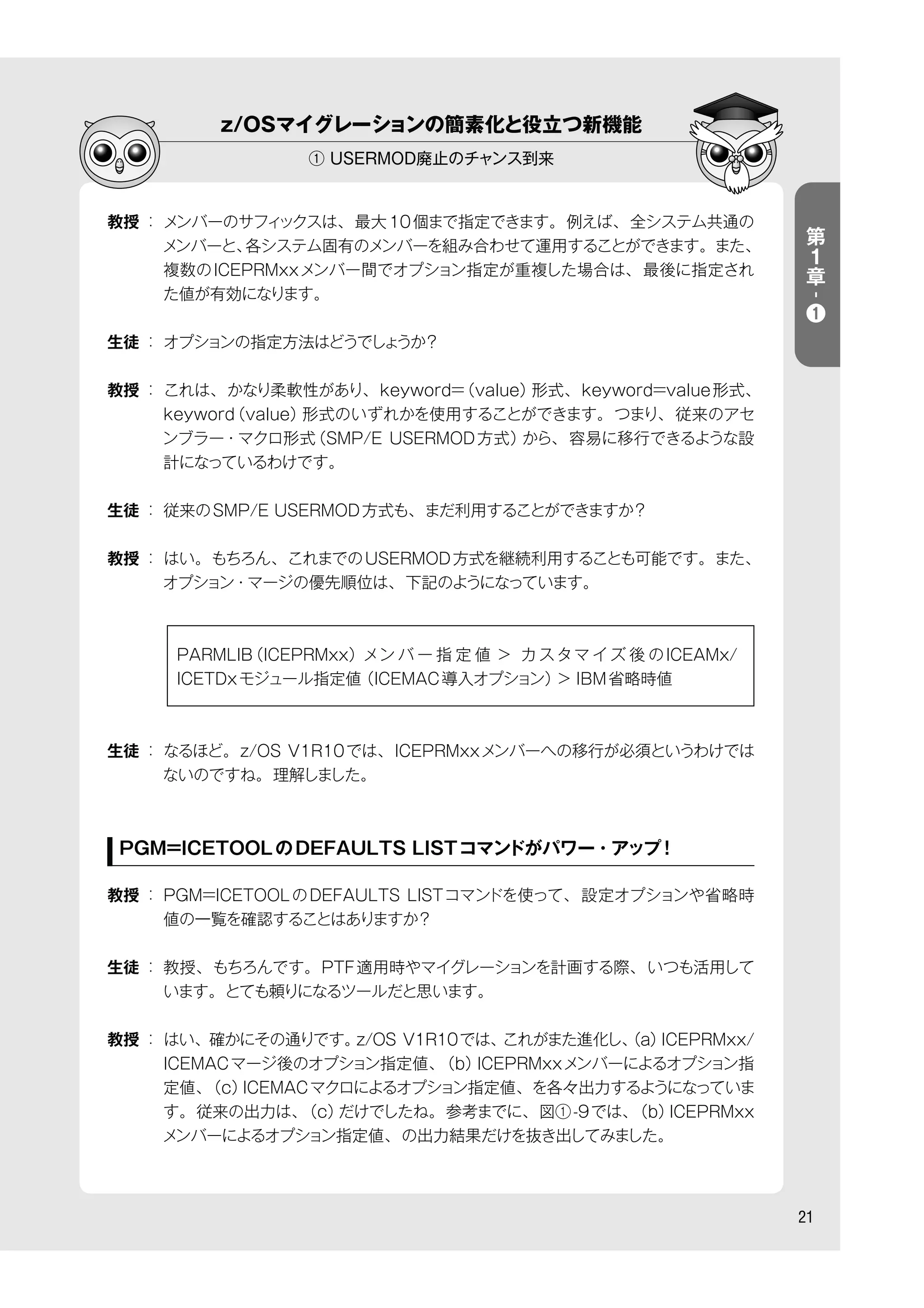 z/OSマイグレーションの簡素化と役立つ新機能
① USERMOD廃止のチャンス到来
21
教授 ： メンバーのサフィックスは、最大10個まで指定できます。例えば、全システム共通の
メンバーと、各システム固有のメンバーを組み合わせて運用することができます。また、
複数のICEPRMxxメンバー間でオプション指定が重複した場合は、最後に指定され
た値が有効になります。
生徒 ： オプションの指定方法はどうでしょうか？
教授 ： これは、かなり柔軟性があり、keyword=（value）形式、keyword=value形式、
keyword（value）形式のいずれかを使用することができます。つまり、従来のアセ
ンブラー・マクロ形式（SMP/E USERMOD方式）から、容易に移行できるような設
計になっているわけです。
生徒 ： 従来のSMP/E USERMOD方式も、まだ利用することができますか？
教授 ： はい。もちろん、これまでのUSERMOD方式を継続利用することも可能です。また、
オプション・マージの優先順位は、下記のようになっています。
     PARMLIB（ICEPRMxx）メン バ ー 指 定 値 > カスタマ イズ 後 のICEAMx/
ICETDxモジュール指定値（ICEMAC導入オプション）> IBM省略時値
生徒 ： なるほど。z/OS V1R10では、ICEPRMxxメンバーへの移行が必須というわけでは
ないのですね。理解しました。
PGM=ICETOOLのDEFAULTS LISTコマンドがパワー・アップ！
教授 ： PGM=ICETOOLのDEFAULTS LISTコマンドを使って、設定オプションや省略時
値の一覧を確認することはありますか？
生徒 ： 教授、もちろんです。PTF適用時やマイグレーションを計画する際、いつも活用して
います。とても頼りになるツールだと思います。
教授 ： はい、確かにその通りです。z/OS V1R10では、これがまた進化し、（a）ICEPRMxx/
ICEMACマージ後のオプション指定値、（b）ICEPRMxxメンバーによるオプション指
定値、（c）ICEMACマクロによるオプション指定値、を各々出力するようになっていま
す。従来の出力は、（c）だけでしたね。参考までに、図①-9では、（b）ICEPRMxx
メンバーによるオプション指定値、の出力結果だけを抜き出してみました。
第
１
章
-
❶
 