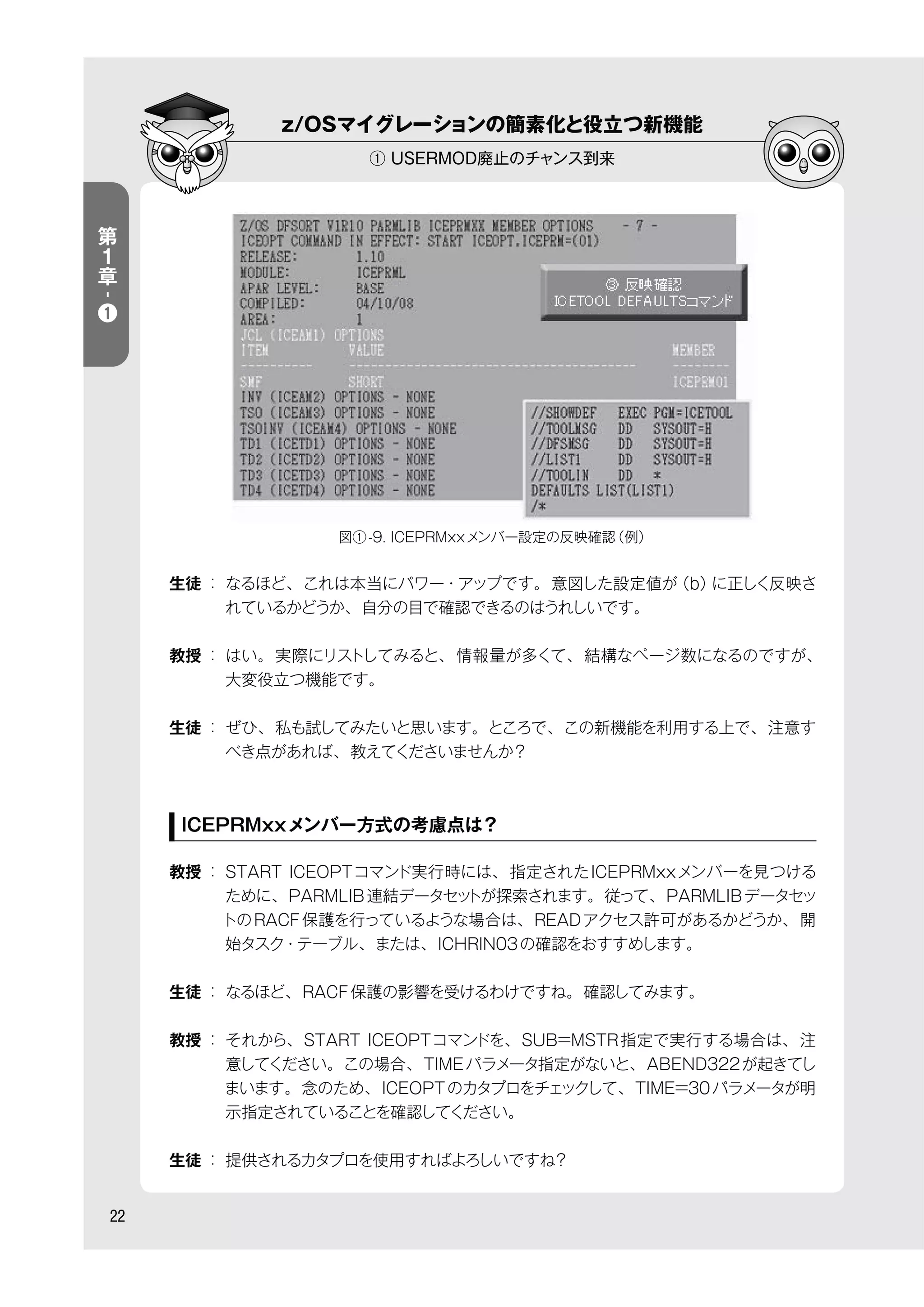 z/OSマイグレーションの簡素化と役立つ新機能
① USERMOD廃止のチャンス到来
22
第
１
章
-
❶
生徒 ： なるほど、これは本当にパワー・アップです。意図した設定値が（b）に正しく反映さ
れているかどうか、自分の目で確認できるのはうれしいです。
教授 ： はい。実際にリストしてみると、情報量が多くて、結構なページ数になるのですが、
大変役立つ機能です。
生徒 ： ぜひ、私も試してみたいと思います。ところで、この新機能を利用する上で、注意す
べき点があれば、教えてくださいませんか？
ICEPRMxxメンバー方式の考慮点は？
教授 ： START ICEOPTコマンド実行時には、指定されたICEPRMxxメンバーを見つける
ために、PARMLIB連結データセットが探索されます。従って、PARMLIBデータセッ
トのRACF保護を行っているような場合は、READアクセス許可があるかどうか、開
始タスク・テーブル、または、ICHRIN03の確認をおすすめします。
生徒 ： なるほど、RACF保護の影響を受けるわけですね。確認してみます。
教授 ： それから、START ICEOPTコマンドを、SUB=MSTR指定で実行する場合は、注
意してください。この場合、TIMEパラメータ指定がないと、ABEND322が起きてし
まいます。念のため、ICEOPTのカタプロをチェックして、TIME=30パラメータが明
示指定されていることを確認してください。
生徒 ： 提供されるカタプロを使用すればよろしいですね？
図①-9. ICEPRMxxメンバー設定の反映確認（例）
 