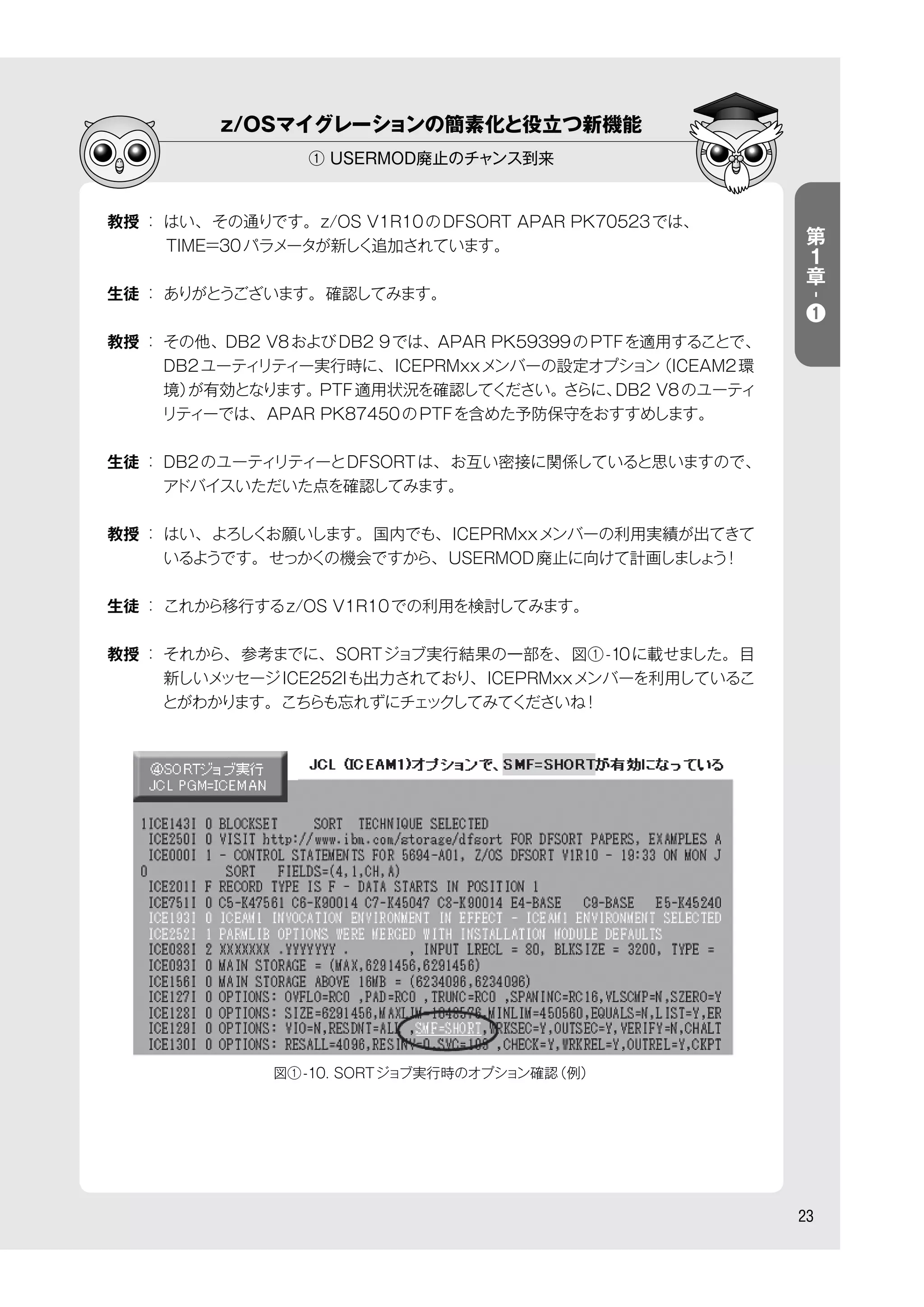 z/OSマイグレーションの簡素化と役立つ新機能
① USERMOD廃止のチャンス到来
23
教授 ： はい、その通りです。z/OS V1R10のDFSORT APAR PK70523では、
    TIME=30パラメータが新しく追加されています。
生徒 ： ありがとうございます。確認してみます。
教授 ： その他、DB2 V8およびDB2 9では、APAR PK59399のPTFを適用することで、
DB2ユーティリティー実行時に、ICEPRMxxメンバーの設定オプション（ICEAM2環
境）が有効となります。PTF適用状況を確認してください。さらに、DB2 V8のユーティ
リティーでは、APAR PK87450のPTFを含めた予防保守をおすすめします。
生徒 ： DB2のユーティリティーとDFSORTは、お互い密接に関係していると思いますので、
アドバイスいただいた点を確認してみます。
教授 ： はい、よろしくお願いします。国内でも、ICEPRMxxメンバーの利用実績が出てきて
いるようです。せっかくの機会ですから、USERMOD廃止に向けて計画しましょう！
生徒 ： これから移行するz/OS V1R10での利用を検討してみます。
教授 ： それから、参考までに、SORTジョブ実行結果の一部を、図①-10に載せました。目
新しいメッセージICE252Iも出力されており、ICEPRMxxメンバーを利用しているこ
とがわかります。こちらも忘れずにチェックしてみてくださいね！
第
１
章
-
❶
図①-10. SORTジョブ実行時のオプション確認（例）
 