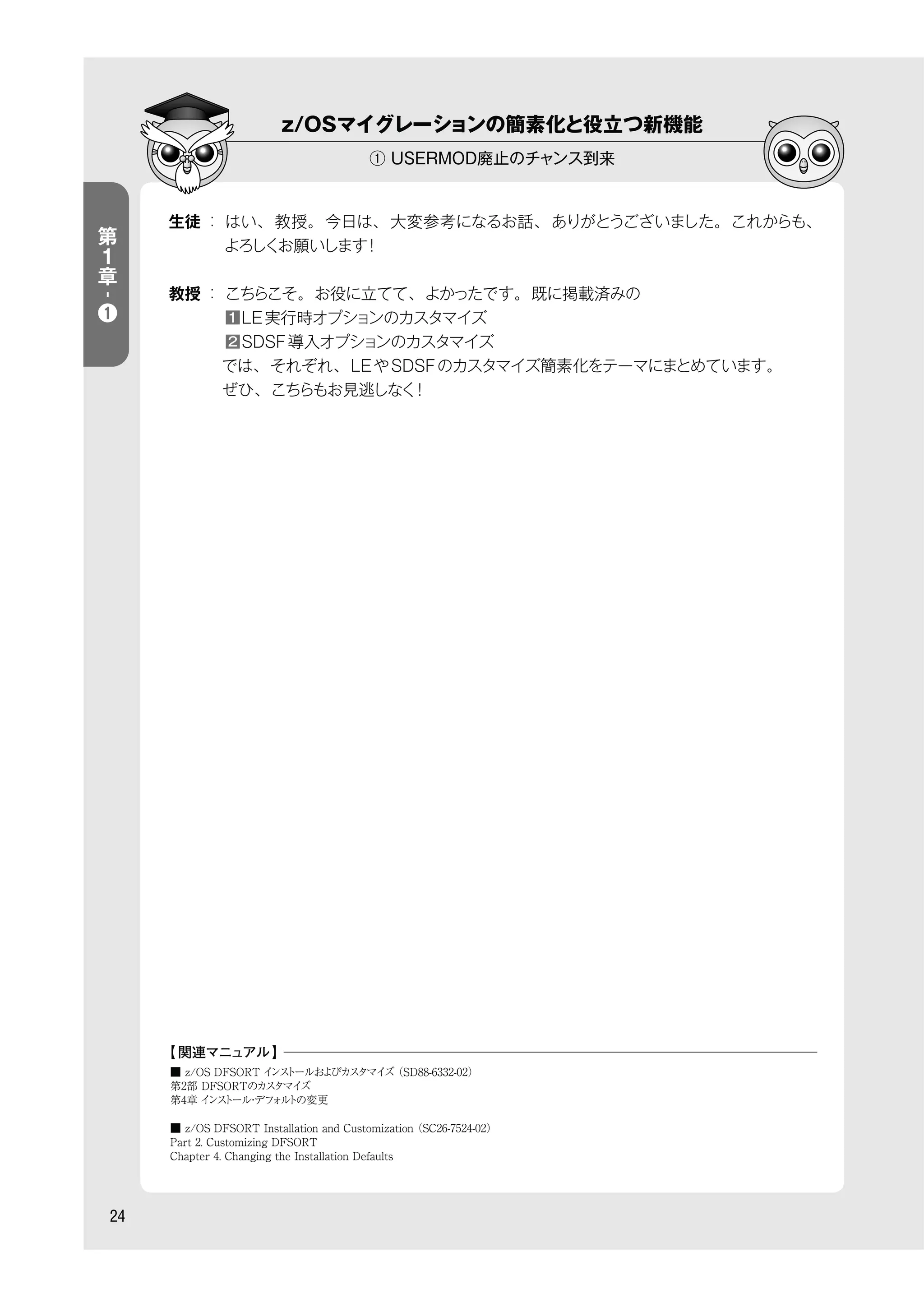 z/OSマイグレーションの簡素化と役立つ新機能
① USERMOD廃止のチャンス到来
24
生徒 ： はい、教授。今日は、大変参考になるお話、ありがとうございました。これからも、
よろしくお願いします！
教授 ： こちらこそ。お役に立てて、よかったです。既に掲載済みの
    ■1 LE実行時オプションのカスタマイズ
    ■■■2 SDSF導入オプションのカスタマイズ
    では、それぞれ、LEやSDSFのカスタマイズ簡素化をテーマにまとめています。
    ぜひ、こちらもお見逃しなく！
■ z/OS DFSORT インストールおよびカスタマイズ（SD88-6332-02）
第2部 DFSORTのカスタマイズ
第4章 インストール・デフォルトの変更
■ z/OS DFSORT Installation and Customization（SC26-7524-02）
Part 2. Customizing DFSORT
Chapter 4. Changing the Installation Defaults
【 関連マニュアル】
第
１
章
-
❶
 