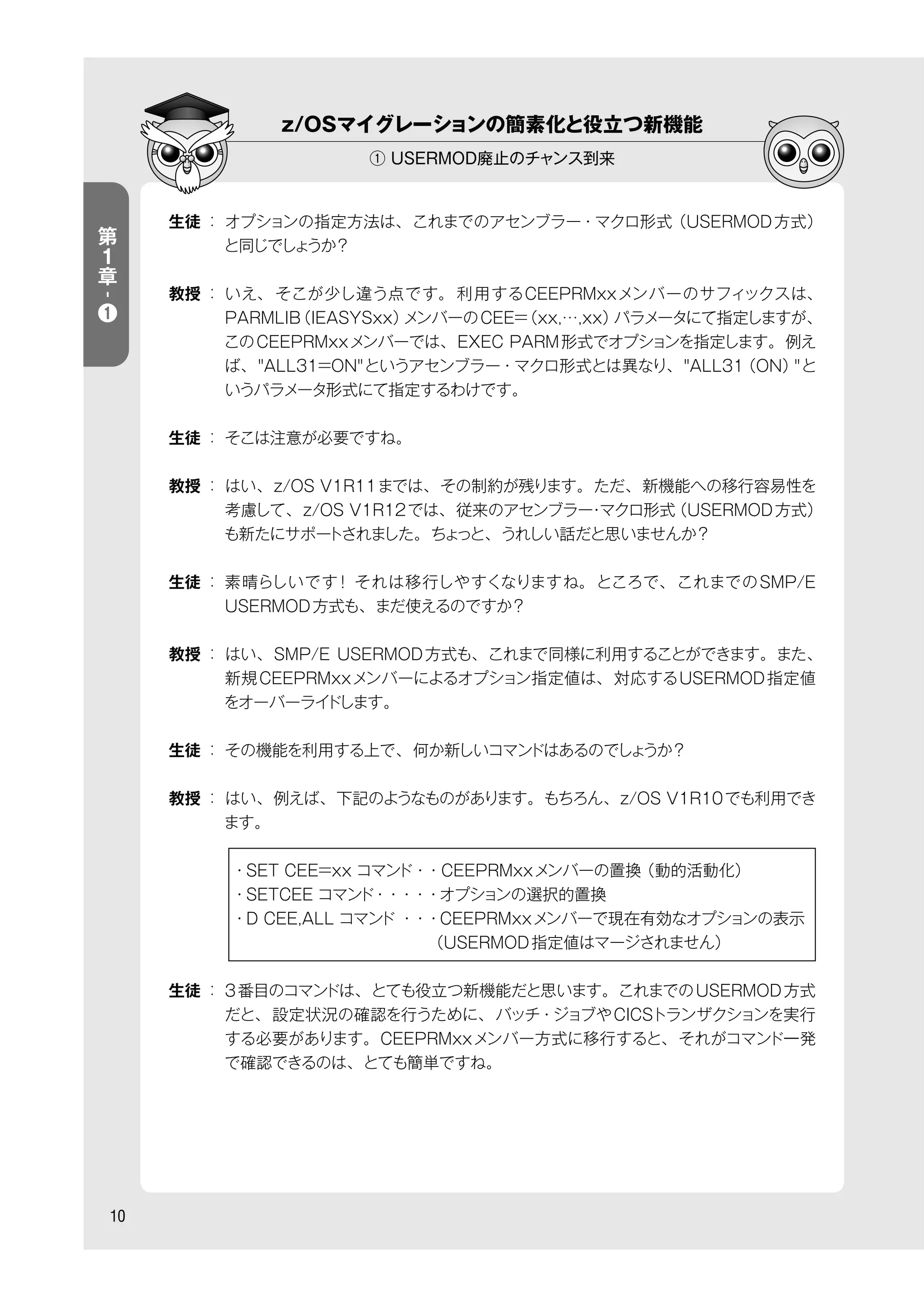 z/OSマイグレーションの簡素化と役立つ新機能
① USERMOD廃止のチャンス到来
10
生徒 ： オプションの指定方法は、これまでのアセンブラー・マクロ形式（USERMOD方式）
と同じでしょうか？
教授 ： いえ、 そこが少し違う点です。 利用するCEEPRMxxメンバーのサフィックスは、
PARMLIB（IEASYSxx）メンバーのCEE=（xx,…,xx）パラメータにて指定しますが、
このCEEPRMxxメンバーでは、EXEC PARM形式でオプションを指定します。例え
ば、"ALL31=ON"というアセンブラー・マクロ形式とは異なり、"ALL31（ON）"と
いうパラメータ形式にて指定するわけです。
生徒 ： そこは注意が必要ですね。
教授 ： はい、z/OS V1R11までは、その制約が残ります。ただ、新機能への移行容易性を
考慮して、z/OS V1R12では、従来のアセンブラー・マクロ形式（USERMOD方式）
も新たにサポートされました。ちょっと、うれしい話だと思いませんか？
生徒 ： 素晴らしいです！ それは移行しやすくなりますね。ところで、これまでのSMP/E
USERMOD方式も、まだ使えるのですか？
教授 ： はい、SMP/E USERMOD方式も、これまで同様に利用することができます。また、
新規CEEPRMxxメンバーによるオプション指定値は、対応するUSERMOD指定値
をオーバーライドします。
生徒 ： その機能を利用する上で、何か新しいコマンドはあるのでしょうか？
教授 ： はい、例えば、下記のようなものがあります。もちろん、z/OS V1R10でも利用でき
ます。
    ・SET CEE=xx コマンド・・CEEPRMxxメンバーの置換（動的活動化）
    ・SETCEE コマンド・・・・・オプションの選択的置換
    ・D CEE,ALL コマンド ・・・CEEPRMxxメンバーで現在有効なオプションの表示
                 （USERMOD指定値はマージされません）
生徒 ： 3番目のコマンドは、とても役立つ新機能だと思います。これまでのUSERMOD方式
だと、設定状況の確認を行うために、バッチ・ジョブやCICSトランザクションを実行
する必要があります。CEEPRMxxメンバー方式に移行すると、それがコマンド一発
で確認できるのは、とても簡単ですね。
第
１
章
-
❶
 