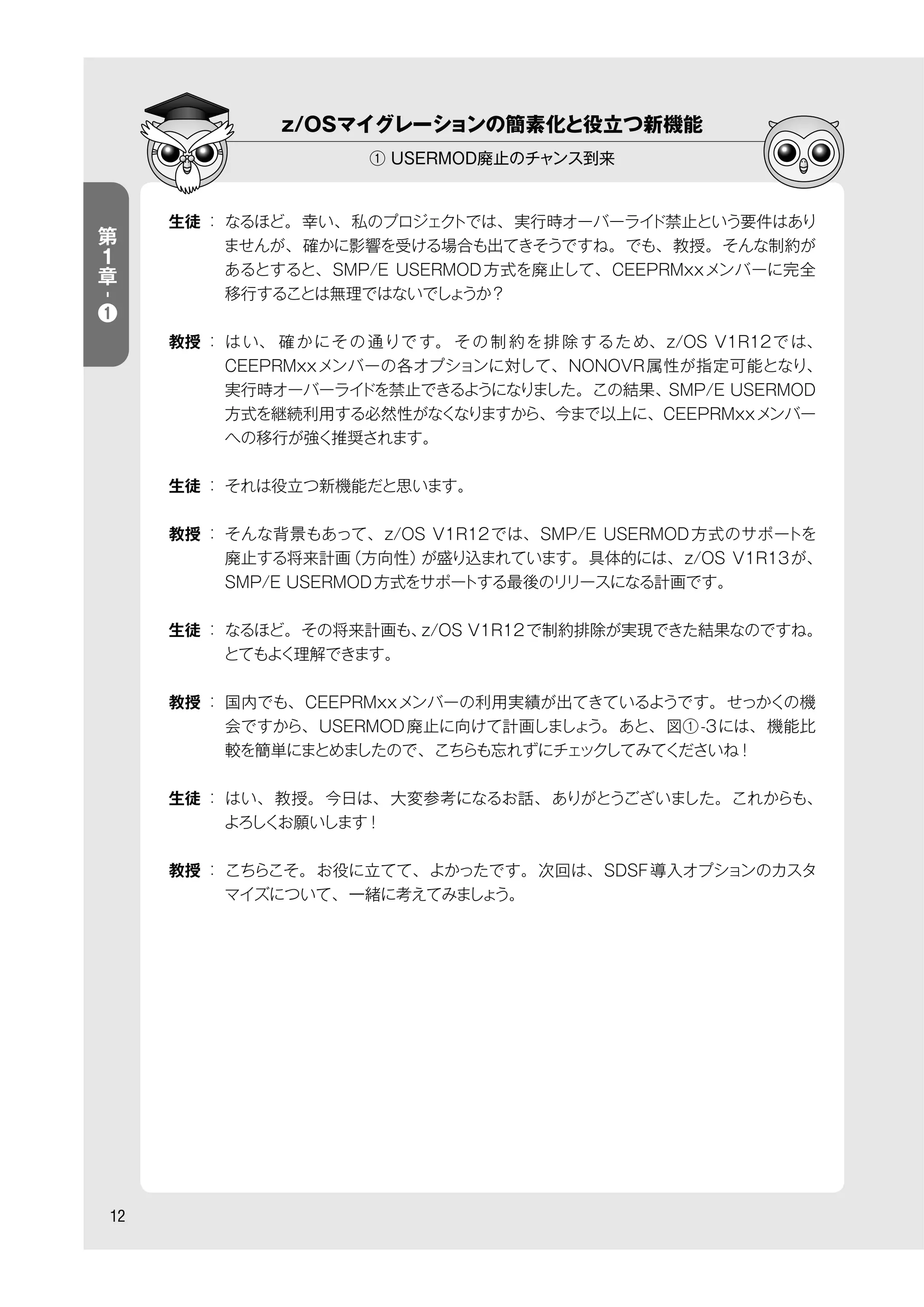 12
生徒 ： なるほど。幸い、私のプロジェクトでは、実行時オーバーライド禁止という要件はあり
ませんが、確かに影響を受ける場合も出てきそうですね。でも、教授。そんな制約が
あるとすると、SMP/E USERMOD方式を廃止して、CEEPRMxxメンバーに完全
移行することは無理ではないでしょうか？
教授 ： はい、 確かにその通りです。 その制 約を排 除するため、z/OS V1R12では、
CEEPRMxxメンバーの各オプションに対して、NONOVR属性が指定可能となり、
実行時オーバーライドを禁止できるようになりました。この結果、SMP/E USERMOD
方式を継続利用する必然性がなくなりますから、今まで以上に、CEEPRMxxメンバー
への移行が強く推奨されます。
生徒 ： それは役立つ新機能だと思います。
教授 ： そんな背景もあって、z/OS V1R12では、SMP/E USERMOD方式のサポートを
廃止する将来計画（方向性）が盛り込まれています。具体的には、z/OS V1R13が、
SMP/E USERMOD方式をサポートする最後のリリースになる計画です。
生徒 ： なるほど。その将来計画も、z/OS V1R12で制約排除が実現できた結果なのですね。
とてもよく理解できます。
教授 ： 国内でも、CEEPRMxxメンバーの利用実績が出てきているようです。せっかくの機
会ですから、USERMOD廃止に向けて計画しましょう。あと、図①-3には、機能比
較を簡単にまとめましたので、こちらも忘れずにチェックしてみてくださいね！
生徒 ： はい、教授。今日は、大変参考になるお話、ありがとうございました。これからも、
よろしくお願いします！
教授 ： こちらこそ。お役に立てて、よかったです。次回は、SDSF導入オプションのカスタ
マイズについて、一緒に考えてみましょう。
第
１
章
-
❶
z/OSマイグレーションの簡素化と役立つ新機能
① USERMOD廃止のチャンス到来
 