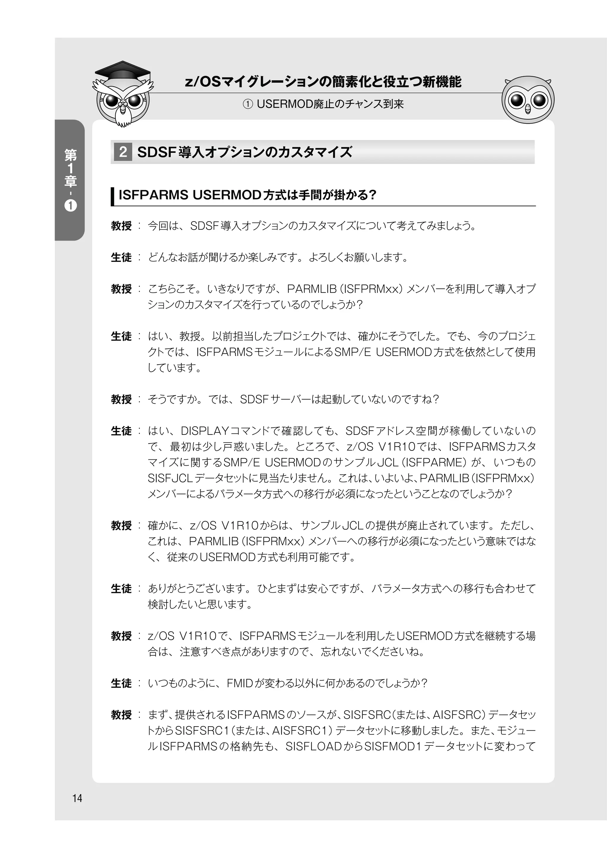 14
z/OSマイグレーションの簡素化と役立つ新機能
① USERMOD廃止のチャンス到来
第
１
章
-
❶
2 SDSF導入オプションのカスタマイズ
ISFPARMS USERMOD方式は手間が掛かる？
教授 ： 今回は、SDSF導入オプションのカスタマイズについて考えてみましょう。
生徒 ： どんなお話が聞けるか楽しみです。よろしくお願いします。
教授 ： こちらこそ。いきなりですが、PARMLIB（ISFPRMxx）メンバーを利用して導入オプ
ションのカスタマイズを行っているのでしょうか？
生徒 ： はい、教授。以前担当したプロジェクトでは、確かにそうでした。でも、今のプロジェ
クトでは、ISFPARMSモジュールによるSMP/E USERMOD方式を依然として使用
しています。
教授 ： そうですか。では、SDSFサーバーは起動していないのですね？
生徒 ： はい、DISPLAYコマンドで確認しても、SDSFアドレス空間が稼働していないの
で、最初は少し戸惑いました。ところで、z/OS V1R10では、ISFPARMSカスタ
マイズに関するSMP/E USERMODのサンプルJCL（ISFPARME）が、 いつもの
SISFJCLデータセットに見当たりません。これは、いよいよ、PARMLIB（ISFPRMxx）
メンバーによるパラメータ方式への移行が必須になったということなのでしょうか？
教授 ： 確かに、z/OS V1R10からは、サンプルJCLの提供が廃止されています。ただし、
これは、PARMLIB（ISFPRMxx）メンバーへの移行が必須になったという意味ではな
く、従来のUSERMOD方式も利用可能です。
生徒 ： ありがとうございます。ひとまずは安心ですが、パラメータ方式への移行も合わせて
検討したいと思います。
教授 ： z/OS V1R10で、ISFPARMSモジュールを利用したUSERMOD方式を継続する場
合は、注意すべき点がありますので、忘れないでくださいね。
生徒 ： いつものように、FMIDが変わる以外に何かあるのでしょうか？
教授 ： まず、提供されるISFPARMSのソースが、SISFSRC（または、AISFSRC）データセッ
トからSISFSRC1（または、AISFSRC1）データセットに移動しました。また、モジュー
ルISFPARMSの格納先も、SISFLOADからSISFMOD1データセットに変わって
 