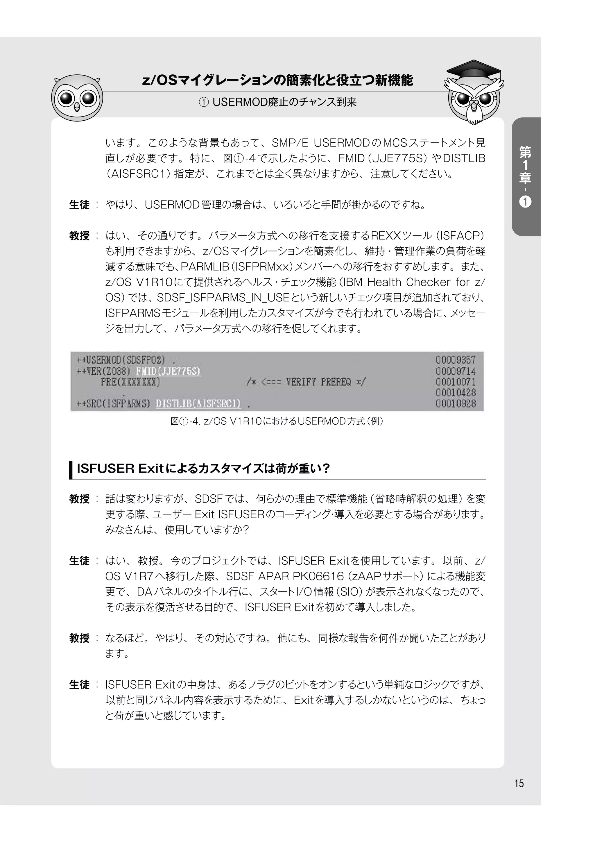 15
z/OSマイグレーションの簡素化と役立つ新機能
① USERMOD廃止のチャンス到来
います。このような背景もあって、SMP/E USERMODのMCSステートメント見
直しが必要です。特に、 図①-4で示したように、FMID（JJE775S）やDISTLIB
（AISFSRC1）指定が、これまでとは全く異なりますから、注意してください。
生徒 ： やはり、USERMOD管理の場合は、いろいろと手間が掛かるのですね。
教授 ： はい、その通りです。パラメータ方式への移行を支援するREXXツール（ISFACP）
も利用できますから、z/OSマイグレーションを簡素化し、維持・管理作業の負荷を軽
減する意味でも、PARMLIB（ISFPRMxx）メンバーへの移行をおすすめします。また、
z/OS V1R10にて提供されるヘルス・チェック機能（IBM Health Checker for z/
OS）では、SDSF_ISFPARMS_IN_USEという新しいチェック項目が追加されており、
ISFPARMSモジュールを利用したカスタマイズが今でも行われている場合に、メッセー
ジを出力して、パラメータ方式への移行を促してくれます。
ISFUSER Exitによるカスタマイズは荷が重い？
教授 ： 話は変わりますが、SDSFでは、何らかの理由で標準機能（省略時解釈の処理）を変
更する際、ユーザー Exit ISFUSERのコーディング・導入を必要とする場合があります。
みなさんは、使用していますか？
生徒 ： はい、教授。今のプロジェクトでは、ISFUSER Exitを使用しています。以前、z/
OS V1R7へ移行した際、SDSF APAR PK06616（zAAPサポート）による機能変
更で、DAパネルのタイトル行に、スタートI/O情報（SIO）が表示されなくなったので、
その表示を復活させる目的で、ISFUSER Exitを初めて導入しました。
教授 ： なるほど。やはり、その対応ですね。他にも、同様な報告を何件か聞いたことがあり
ます。
生徒 ： ISFUSER Exitの中身は、あるフラグのビットをオンするという単純なロジックですが、
以前と同じパネル内容を表示するために、Exitを導入するしかないというのは、ちょっ
と荷が重いと感じています。
図①-4. z/OS V1R10におけるUSERMOD方式（例）
第
１
章
-
❶
 