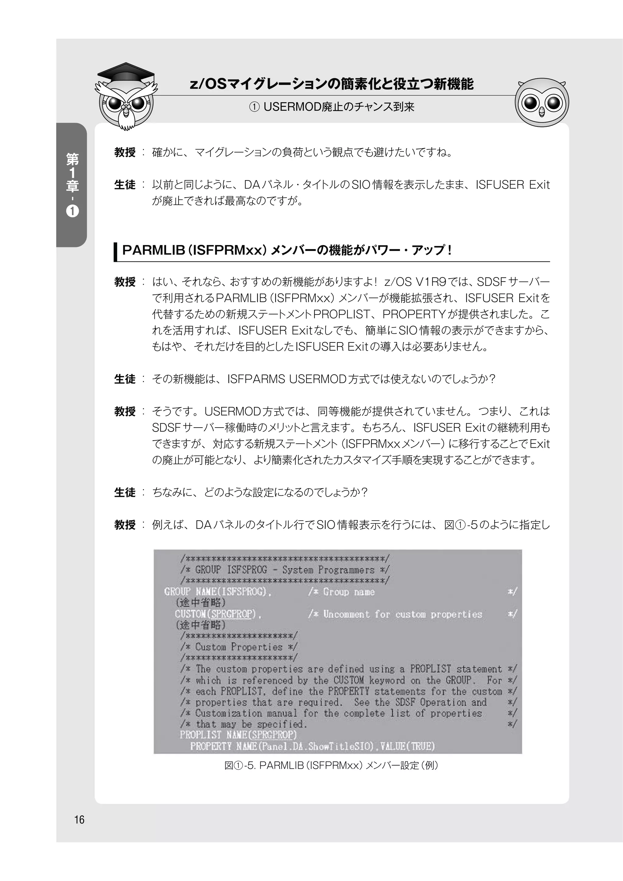 z/OSマイグレーションの簡素化と役立つ新機能
① USERMOD廃止のチャンス到来
16
第
１
章
-
❶
教授 ： 確かに、マイグレーションの負荷という観点でも避けたいですね。
生徒 ： 以前と同じように、DAパネル・タイトルのSIO情報を表示したまま、ISFUSER Exit
が廃止できれば最高なのですが。
PARMLIB（ISFPRMxx）メンバーの機能がパワー・アップ！
教授 ： はい、それなら、おすすめの新機能がありますよ！ z/OS V1R9では、SDSFサーバー
で利用されるPARMLIB（ISFPRMxx）メンバーが機能拡張され、ISFUSER Exitを
代替するための新規ステートメントPROPLIST、PROPERTYが提供されました。こ
れを活用すれば、ISFUSER Exitなしでも、簡単にSIO情報の表示ができますから、
もはや、それだけを目的としたISFUSER Exitの導入は必要ありません。
生徒 ： その新機能は、ISFPARMS USERMOD方式では使えないのでしょうか？
教授 ： そうです。USERMOD方式では、同等機能が提供されていません。つまり、これは
SDSFサーバー稼働時のメリットと言えます。もちろん、ISFUSER Exitの継続利用も
できますが、対応する新規ステートメント（ISFPRMxxメンバー）に移行することでExit
の廃止が可能となり、より簡素化されたカスタマイズ手順を実現することができます。
生徒 ： ちなみに、どのような設定になるのでしょうか？
教授 ： 例えば、DAパネルのタイトル行でSIO情報表示を行うには、図①-5のように指定し
図①-5. PARMLIB（ISFPRMxx）メンバー設定（例）
 