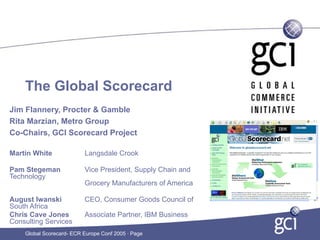 The Global Scorecard
Jim Flannery, Procter & Gamble
Rita Marzian, Metro Group
Co-Chairs, GCI Scorecard Project

Martin White              Langsdale Crook

Pam Stegeman              Vice President, Supply Chain and
Technology
                          Grocery Manufacturers of America

August Iwanski            CEO, Consumer Goods Council of
South Africa
Chris Cave Jones          Associate Partner, IBM Business
Consulting Services
    Global Scorecard- ECR Europe Conf 2005 · Page
 