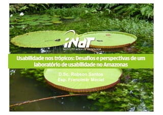 Usabilidade nos trópicos: Desafios e perspectivas de um
        laboratório de usabilidade no Amazonas
                 D.Sc. Robson Santos
                 Esp. Francimar Maciel
 