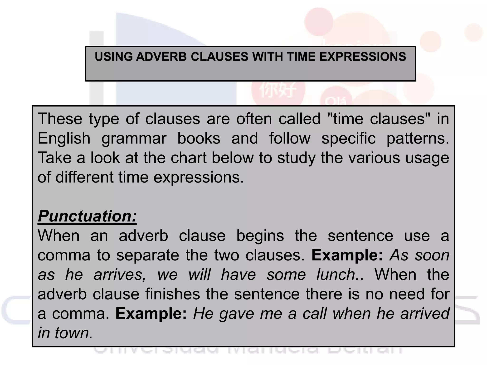 USING ADVERB CLAUSES WITH TIME EXPRESSIONS

These type of clauses are often called "time clauses" in
English grammar books and follow specific patterns.
Take a look at the chart below to study the various usage
of different time expressions.
Punctuation:
When an adverb clause begins the sentence use a
comma to separate the two clauses. Example: As soon
as he arrives, we will have some lunch.. When the
adverb clause finishes the sentence there is no need for
a comma. Example: He gave me a call when he arrived
in town.

 