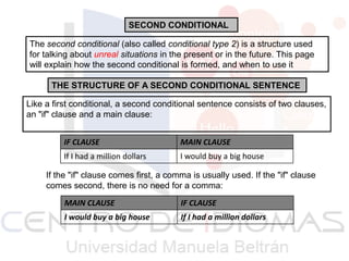 SECOND CONDITIONAL
The second conditional (also called conditional type 2) is a structure used
for talking about unreal situations in the present or in the future. This page
will explain how the second conditional is formed, and when to use it
THE STRUCTURE OF A SECOND CONDITIONAL SENTENCE
Like a first conditional, a second conditional sentence consists of two clauses,
an "if" clause and a main clause:
IF CLAUSE

MAIN CLAUSE

If I had a million dollars

I would buy a big house

If the "if" clause comes first, a comma is usually used. If the "if" clause
comes second, there is no need for a comma:
MAIN CLAUSE

IF CLAUSE

I would buy a big house

If I had a million dollars

 