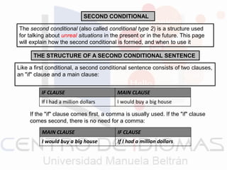 SECOND CONDITIONAL
The second conditional (also called conditional type 2) is a structure used
for talking about unreal situations in the present or in the future. This page
will explain how the second conditional is formed, and when to use it
THE STRUCTURE OF A SECOND CONDITIONAL SENTENCE
Like a first conditional, a second conditional sentence consists of two clauses,
an "if" clause and a main clause:
IF CLAUSE MAIN CLAUSE
If I had a million dollars I would buy a big house
If the "if" clause comes first, a comma is usually used. If the "if" clause
comes second, there is no need for a comma:
MAIN CLAUSE IF CLAUSE
I would buy a big house If I had a million dollars
 