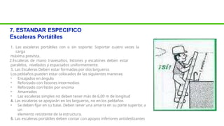 7. ESTANDAR ESPECIFICO
Escaleras Portátiles
1. Las escaleras portátiles con o sin soporte: Soportar cuatro veces la
carga
máxima prevista.
2.Escaleras de mano travesaños, listones y escalones deben estar
paralelos, nivelados y espaciados uniformemente.
3. Las Escaleras Deben estar formadas por dos largueros
Los peldaños pueden estar colocados de las siguientes maneras:
• Encajados en ángulo
• Reforzado con listones intermedios
• Reforzado con listón por encima
• Amarrados
• Las escaleras simples no deben tener más de 6,00 m de longitud
4. Las escaleras se apoyarán en los largueros, no en los peldaños
• Se deben fijar en su base. Deben tener una amarra en su parte superior, a
un
elemento resistente de la estructura.
5. Las escaleras portátiles deben contar con apoyos inferiores antideslizantes
 