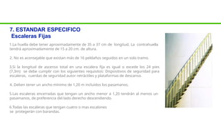7. ESTANDAR ESPECIFICO
Escaleras Fijas
1.La huella debe tener aproximadamente de 35 a 37 cm de longitud. La contrahuella
tendrá aproximadamente de 15 a 20 cm. de altura.
2. No es aconsejable que existan más de 16 peldaños seguidos en un solo tramo.
3.Si la longitud de ascenso total en una escalera fija es igual o excede los 24 pies
(7,3m) se debe cumplir con los siguientes requisitos: Dispositivos de seguridad para
escaleras, cuerdas de seguridad autor retráctiles y plataformas de descanso.
4. Deben tener un ancho mínimo de 1,20 m incluidos los pasamanos.
5.Las escaleras encerradas que tengan un ancho menor a 1,20 tendrán al menos un
pasamanos, de preferencia del lado derecho descendiendo.
6.Todas las escaleras que tengan cuatro o mas escalones
se protegerán con barandas.
 
