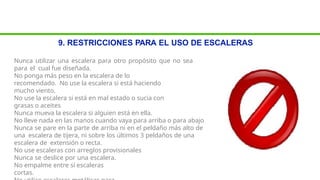 9. RESTRICCIONES PARA EL USO DE ESCALERAS
Nunca utilizar una escalera para otro propósito que no sea
para el cual fue diseñada.
No ponga más peso en la escalera de lo
recomendado. No use la escalera si está haciendo
mucho viento.
No use la escalera si está en mal estado o sucia con
grasas o aceites
Nunca mueva la escalera si alguien está en ella.
No lleve nada en las manos cuando vaya para arriba o para abajo
Nunca se pare en la parte de arriba ni en el peldaño más alto de
una escalera de tijera, ni sobre los últimos 3 peldaños de una
escalera de extensión o recta.
No use escaleras con arreglos provisionales
Nunca se deslice por una escalera.
No empalme entre sí escaleras
cortas.
 