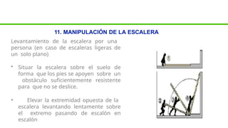 11. MANIPULACIÓN DE LA ESCALERA
Levantamiento de la escalera por una
persona (en caso de escaleras ligeras de
un solo plano)
• Situar la escalera sobre el suelo de
forma que los pies se apoyen sobre un
obstáculo suficientemente resistente
para que no se deslice.
• Elevar la extremidad opuesta de la
escalera levantando lentamente sobre
el extremo pasando de escalón en
escalón
 