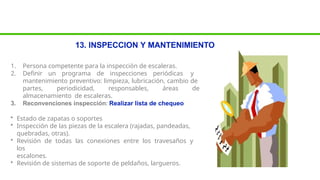 13. INSPECCION Y MANTENIMIENTO
1. Persona competente para la inspección de escaleras.
2. Definir un programa de inspecciones periódicas y
mantenimiento preventivo: limpieza, lubricación, cambio de
partes, periodicidad, responsables, áreas de
almacenamiento de escaleras.
3. Reconvenciones inspección: Realizar lista de chequeo
• Estado de zapatas o soportes
• Inspección de las piezas de la escalera (rajadas, pandeadas,
quebradas, otras).
• Revisión de todas las conexiones entre los travesaños y
los
escalones.
• Revisión de sistemas de soporte de peldaños, largueros.
 