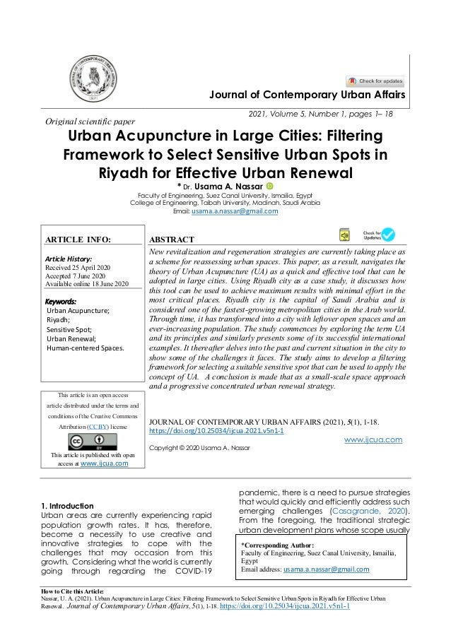 How to Cite this Article:
Nassar, U. A. (2021). Urban Acupuncture in Large Cities: Filtering Framework to Select Sensitive Urban Spots in Riyadh for Effective Urban
Renewal. Journal of Contemporary Urban Affairs, 5(1), 1-18. https://doi.org/10.25034/ijcua.2021.v5n1-1
Journal of Contemporary Urban Affairs
2021, Volume 5, Number 1, pages 1– 18
Original scientific paper
Urban Acupuncture in Large Cities: Filtering
Framework to Select Sensitive Urban Spots in
Riyadh for Effective Urban Renewal
* Dr. Usama A. Nassar
Faculty of Engineering, Suez Canal University, Ismailia, Egypt
College of Engineering, Taibah University, Madinah, Saudi Arabia
Email: usama.a.nassar@gmail.com
ARTICLE INFO:
Article History:
Received 25 April 2020
Accepted 7 June 2020
Available online 18 June 2020
Keywords:
Urban Acupuncture;
Riyadh;
Sensitive Spot;
Urban Renewal;
Human-centered Spaces.
ABSTRACT
New revitalization and regeneration strategies are currently taking place as
a scheme for reassessing urban spaces. This paper, as a result, navigates the
theory of Urban Acupuncture (UA) as a quick and effective tool that can be
adopted in large cities. Using Riyadh city as a case study, it discusses how
this tool can be used to achieve maximum results with minimal effort in the
most critical places. Riyadh city is the capital of Saudi Arabia and is
considered one of the fastest-growing metropolitan cities in the Arab world.
Through time, it has transformed into a city with leftover open spaces and an
ever-increasing population. The study commences by exploring the term UA
and its principles and similarly presents some of its successful international
examples. It thereafter delves into the past and current situation in the city to
show some of the challenges it faces. The study aims to develop a filtering
framework for selecting a suitable sensitive spot that can be used to apply the
concept of UA. A conclusion is made that as a small-scale space approach
and a progressive concentrated urban renewal strategy.
This article is an open access
article distributed under the terms and
conditions of the Creative Commons
Attribution (CC BY) license
This article is published with open
access at www.ijcua.com
JOURNAL OF CONTEMPORARY URBAN AFFAIRS (2021), 5(1), 1-18.
https://doi.org/10.25034/ijcua.2021.v5n1-1
www.ijcua.com
Copyright © 2020 Usama A. Nassar
1. Introduction
Urban areas are currently experiencing rapid
population growth rates. It has, therefore,
become a necessity to use creative and
innovative strategies to cope with the
challenges that may occasion from this
growth. Considering what the world is currently
going through regarding the COVID-19
pandemic, there is a need to pursue strategies
that would quickly and efficiently address such
emerging challenges (Casagrande, 2020).
From the foregoing, the traditional strategic
urban development plans whose scope usually
*Corresponding Author:
Faculty of Engineering, Suez Canal University, Ismailia,
Egypt
Email address: usama.a.nassar@gmail.com
 