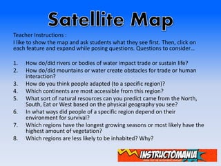 Teacher Instructions :
I like to show the map and ask students what they see first. Then, click on
each feature and expand while posing questions. Questions to consider…
1. How do/did rivers or bodies of water impact trade or sustain life?
2. How do/did mountains or water create obstacles for trade or human
interaction?
3. How do you think people adapted (to a specific region)?
4. Which continents are most accessible from this region?
5. What sort of natural resources can you predict came from the North,
South, Eat or West based on the physical geography you see?
6. In what ways did people of a specific region depend on their
environment for survival?
7. Which regions have the longest growing seasons or most likely have the
highest amount of vegetation?
8. Which regions are less likely to be inhabited? Why?
 