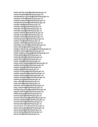 maria.ramirez.arias@sedantioquia.gov.co
maria.hernadez@sedantioquia.gov.co
mariajosefina.oquendo@sedantioquia.gov.co
mariana.molina@sedantioquia.gov.co
maribel.mosquera@sedantioquia.gov.co
maribel.fernandez@sedantioquia.gov.co
maribel.villa@sedantioquia.gov.co
maribel.rojas@sedantioquia.gov.co
maricela.caro@sedantioquia.gov.co
maricela.ossa@sedantioquia.gov.co
mariel.martinez@sedantioquia.gov.co
mariela.molina@sedantioquia.gov.co
mariela.rendon@sedantioquia.gov.co
marilse.graciano@sedantioquia.gov.co
mariluz.rios@sedantioquia.gov.co
marilyn.madrid@sedantioquia.gov.co
marinella.carmona@sedantioquia.gov.co
mario.bolivar@sedantioquia.gov.co
marleny.delcarmen.perez@sedantioquia.gov.co
marliber.cabrera@sedantioquia.gov.co
marlly.catalina.arteaga@sedantioquia.gov.co
marly.giraldo@sedantioquia.gov.co
marta.grisales@sedantioquia.gov.co
marta.franco@sedantioquia.gov.co
marta.mejia@sedantioquia.gov.co
marta.yaned.elejalde@sedantioquia.gov.co
martha.andrade@sedantioquia.gov.co
martha.arias@sedantioquia.gov.co
martha.gil@sedantioquia.gov.co
martha.montoya@sedantioquia.gov.co
martha.cespedes@sedantioquia.gov.co
martha.restrepo@sedantioquia.gov.co
martha.aristizabal@sedantioquia.gov.co
martha.pico@sedantioquia.gov.co
mary.velez@sedantioquia.gov.co
mary.ibarra@sedantioquia.gov.co
mauricio.herrera@sedantioquia.gov.co
mery.chaverra@sedantioquia.gov.co
michael.jose.perez@sedantioquia.gov.co
miguel.martinez@sedantioquia.gov.co
milbia.tamayo@sedantioquia.gov.co
monica.lopez@sedantioquia.gov.co
monica.bohorquez@sedantioquia.gov.co
monica.rodriguez@sedantioquia.gov.co
monica.franco@sedantioquia.gov.co
monica.tobon@sedantioquia.gov.co
nancy.helena.correa@sedantioquia.gov.co
nancy.bermudez@sedantioquia.gov.co
nancy.duarte@sedantioquia.gov.co
nancy.bedoya@sedantioquia.gov.co
nancy.toro@sedantioquia.gov.co
 