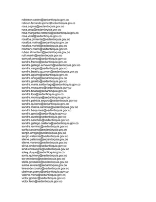 robinson.castro@sedantioquia.gov.co
robison.fernando.gomez@sedantioquia.gov.co
rosa.ospina@sedantioquia.gov.co
rosa.cruz@sedantioquia.gov.co
rosa.margarita.restrepo@sedantioquia.gov.co
rosa.vidal@sedantioquia.gov.co
rosalba.pimienta@sedantioquia.gov.co
rosalba.molina@sedantioquia.gov.co
rosalba.muriel@sedantioquia.gov.co
rosmery.marin@sedantioquia.gov.co
ruben.almentero@sedantioquia.gov.co
ruth.marin@sedantioquia.gov.co
samuel.perea@sedantioquia.gov.co
sandra.franco@sedantioquia.gov.co
sandra.gallego.echeverri@sedantioquia.gov.co
sandra.vargas@sedantioquia.gov.co
sandra.beatriz.guzman@sedantioquia.gov.co
sandra.aguirre@sedantioquia.gov.co
sandra.ortega@sedantioquia.gov.co
sandra.giraldo@sedantioquia.gov.co
sandra.maria.saldarriaga@sedantioquia.gov.co
sandra.mosquera@sedantioquia.gov.co
sandra.boada@sedantioquia.gov.co
sandra.lora@sedantioquia.gov.co
sandra.montoya@sedantioquia.gov.co
sandra.patricia.seguro@sedantioquia.gov.co
sandra.quiceno@sedantioquia.gov.co
sandra.milena.cardona@sedantioquia.gov.co
sandra.benjumea@sedantioquia.gov.co
sandra.garcia@sedantioquia.gov.co
sandra.alzate@sedantioquia.gov.co
sandra.sanches@sedantioquia.gov.co
sandra.gallego.castano@sedantioquia.gov.co
sandra.ramirez@sedantioquia.gov.co
sarita.castano@sedantioquia.gov.co
sergio.urrego@sedantioquia.gov.co
sergio.valencia@sedantioquia.gov.co
silene.palacios@sedantioquia.gov.co
silene.moreno@sedantioquia.gov.co
silvia.londono@sedantioquia.gov.co
sindi.consuegra@sedantioquia.gov.co
soley.duque@sedantioquia.gov.co
sonia.quintero@sedantioquia.gov.co
sor.montano@sedantioquia.gov.co
stella.gonzalez@sedantioquia.gov.co
sulma.alverez@sedantioquia.gov.co
teresade.cossio@sedantioquia.gov.co
ubeimar.guerra@sedantioquia.gov.co
valerio.mena@sedantioquia.gov.co
victor.gomez@sedantioquia.gov.co
victor.leon@sedantioquia.gov.co
 