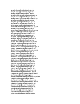 angela.duque@sedantioquia.gov.co
angela.lopez@sedantioquia.gov.co
angela.yepez@sedantioquia.gov.co
angela.valderrama@sedantioquia.gov.co
angela.jimenez@sedantioquia.gov.co
angela.velez.mazo@sedantioquia.gov.co
angelica.caro@sedantioquia.gov.co
angelica.garcia@sedantioquia.gov.co
anibal.betancur@sedantioquia.gov.co
antonio.estrada@sedantioquia.gov.co
arcesio.bustamante@sedantioquia.gov.co
arcira.gomez@sedantioquia.gov.co
argemiro.aristizabal@sedantioquia.gov.co
argidio.rendon@sedantioquia.gov.co
arnovis.ganan@sedantioquia.gov.co
astrid.molina@sedantioquia.gov.co
augusto.zapata@sedantioquia.gov.co
augusto.restrepo@sedantioquia.gov.co
aura.jaramillo@sedantioquia.gov.co
aurora.marulanda@sedantioquia.gov.co
baltazar.fuentes@sedantioquia.gov.co
beatriz.espinosa@sedantioquia.gov.co
beatriz.munoz.giraldo@sedantioquia.gov.co
beatriz.durango@sedantioquia.gov.co
beatriz.elena.hoyos@sedantioquia.gov.co
beatriz.villada@sedantioquia.gov.co
beatriz.henao@sedantioquia.gov.co
beatriz.gomez@sedantioquia.gov.co
belarmina.franco@sedantioquia.gov.co
bernardo.monsalve@sedantioquia.gov.co
berta.blandon@sedantioquia.gov.co
bibiana.ospina@sedantioquia.gov.co
bladimir.vargas@sedantioquia.gov.co
blanca.cardona@sedantioquia.gov.co
blanca.urrego@sedantioquia.gov.co
blanca.orozco@sedantioquia.gov.co
bonnier.sanchez@sedantioquia.gov.co
carlos.bermudez@sedantioquia.gov.co
carlos.edier.salazar@sedantioquia.gov.co
carlos.sossa@sedantioquia.gov.co
carlos.acevedo.suarez@sedantioquia.gov.co
carlos.upegui@sedantioquia.gov.co
carlos.canaveral@sedantioquia.gov.co
carlos.mario.arenas@sedantioquia.gov.co
carlos.gonzalez@sedantioquia.gov.co
carmen.vallejo@sedantioquia.gov.co
carmen.bedoya@sedantioquia.gov.co
celina.mena@sedantioquia.gov.co
ceneth.lopez@sedantioquia.gov.co
cesar.arias@sedantioquia.gov.co
cesar.preciado@sedantioquia.gov.co
 